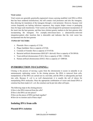 DNA CLONING




Viral vectors
Viral vectors are generally genetically-engineered viruses carrying modified viral DNA or RNA
that has been rendered noninfectious, but still contain viral promoters and also the transgene,
thus allowing for translation of the transgene through a viral promoter. However, because viral
vectors frequently are lacking infectious sequences, they require helper viruses or packaging
lines for large-scale transfection. Viral vectors are often designed for permanent incorporation of
the insert into the host genome, and thus leave distinct genetic markers in the host genome after
incorporating the transgene. For example, retroviruses leave a characteristic retroviral
integration pattern after insertion that is detectable and indicates that the viral vector has
incorporated into the host genome
TYPES OF VECTORS

    1. Plasmids: Have a capacity of 15 kb.
    2. Phage (lambda)s: Have a capacity of 25 kb.
    3. Cosmids or Fosmids: Have a capacity of 35-45 kb.
    4. Bacterial artificial chromosomes (BAC)(P-1 derived): Have a capacity of 50-300 kb.
    5. Yeast artificial chromosomes (YAC): Have a capacity of 300- >1500 kb.
    6. Human artificial chromosomes (HAC): Have a capacity of >2000 kb.




INTRODUCTION TO CLONING-:
Cloning is the process of moving a gene from the chromosome it occurs in naturally to an
autonomously replicating vector. In the cloning process, the DNA is removed from cells,
manipulations of the DNA are carried out in a test-tube, and the DNA is subsequently put back
into cells. Because E. coli is so well characterized, it is usually the cell of choice for
manipulating DNA molecules. Once the appropriate combination of vector and cloned DNA or
construct has been made in E. coli, the construct can be put into other cell types.

The following steps in the cloning process:
1 How is the DNA removed from the cells?
2 How is the DNA cut into pieces?
3 How are the pieces of DNA put back together?
4 How do we monitor each of these steps?


Isolating DNA from cells

Plasmid DNA isolation
                                              7
                                   CMR COLLEGE OF PHARMACY
 