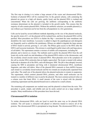 DNA CLONING



The first step in cloning is to isolate a large amount of the vector and chromosomal DNAs.
Isolation of plasmid DNA will be examined first. In the general scheme, cells containing the
plasmid are grown to a high cell density, gently lysed, and the plasmid DNA is isolated and
concentrated. When the cells are growing, the antibiotic corresponding to the antibiotic
resistance determinant on the plasmid is included in the growth media. This ensures that the
majority of cells contain plasmid DNA. Without the antibiotic selection, an unstable plasmid (i.e.
one without a par function) can be lost from the cell population in a few generations.

Cells can be lysed by several different methods depending on the size of the plasmid molecule,
the specific strain of E. coli the plasmid will be isolated from, and how the plasmid DNA will be
purified. Most procedures use EDTA to chelate the Mg++ associated the outer membrane and
destabilize the outer membrane. Lysozyme is added to digest the peptidoglycan and detergents
are frequently used to solubilize the membranes. RNases are added to degrade the large amount
of RNA found in actively growing E. coli cells. The RNase gains access to the RNA after the
EDTA and lysozyme treatments. This mixture is centrifuged to pellet intact cells and large pieces
of cell debris. The supernatant contains a mixture of soluble cell components, including the
plasmid, and is known as a lysate. The methods used to purify the plasmid DNA from the cell
lysate rely on the small size and abundance of the plasmid DNA relative to the chromosome, and
the covalently closed circular nature of plasmid DNA. Most plasmids exist in the cytoplasm of
the cell as circular DNA molecules that are highly supercoiled. The lysate is treated with sodium
hydroxide to denature all of the DNA, and with detergent, SDS. The pH is then abruptly lowered,
causing the SDS to precipitate and bring with it denatured chromosomal DNA, membrane
fragments, and other cell debris. Most of the plasmid DNA reanneals to form dsDNA because
each strand is a covalently closed molecule and the two strands are not physically separated from
each other. The small size of the plasmid allows the plasmid molecules to remain in suspension.
The supernatant, which contains plasmid DNA, proteins, and other small molecules can be
treated in a number of different ways to purify the plasmid. The most common protocol relies on
a column resin that binds DNA. A small amount of the resin is mixed with the plasmid-
containing supernatant and the plasmid-bound resin is collected in a small column.

The remaining cell components are washed away and the plasmid is eluted from the resin. This
procedure is quick, simple, and reliable and can be easily carried out on a large number of
samples. Many modifications of this procedure have been devised.

Chromosomal DNA isolation

To isolate chromosomal DNA, cells are lysed in much the same way as for plasmid DNA
isolation. The cell lysate is extracted with phenol or otherwise treated to remove all of the
proteins. The chromosomal DNA is precipitated as long threads. The chromosomal DNA is very

                                             8
                                  CMR COLLEGE OF PHARMACY
 