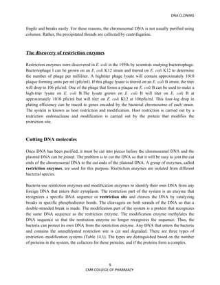 DNA CLONING


fragile and breaks easily. For these reasons, the chromosomal DNA is not usually purified using
columns. Rather, the precipitated threads are collected by centrifugation.



The discovery of restriction enzymes

Restriction enzymes were discovered in E. coli in the 1950s by scientists studying bacteriophage.
Bacteriophage l can be grown on an E. coli K12 strain and titered on E. coli K12 to determine
the number of phage per milliliter. A hightiter phage lysate will contain approximately 1010
plaque forming units per ml (pfu/ml). If this phage lysate is titered on an E. coli B strain, the titer
will drop to 106 pfu/ml. One of the phage that forms a plaque on E. coli B can be used to make a
high-titer lysate on E. coli B.The lysate grown on E. coli B will titer on E. coli B at
approximately 1010 pfu/ml but will titer on E. coli K12 at 106pfu/ml. This four-log drop in
plating efficiency can be traced to genes encoded by the bacterial chromosome of each strain.
The system is known as host restriction and modification. Host restriction is carried out by a
restriction endonuclease and modification is carried out by the protein that modifies the
restriction site.



Cutting DNA molecules

Once DNA has been purified, it must be cut into pieces before the chromosomal DNA and the
plasmid DNA can be joined. The problem is to cut the DNA so that it will be easy to join the cut
ends of the chromosomal DNA to the cut ends of the plasmid DNA. A group of enzymes, called
restriction enzymes, are used for this purpose. Restriction enzymes are isolated from different
bacterial species.

Bacteria use restriction enzymes and modification enzymes to identify their own DNA from any
foreign DNA that enters their cytoplasm. The restriction part of the system is an enzyme that
recognizes a specific DNA sequence or restriction site and cleaves the DNA by catalyzing
breaks in specific phosphodiester bonds. The cleavageis on both strands of the DNA so that a
double-stranded break is made. The modification part of the system is a protein that recognizes
the same DNA sequence as the restriction enzyme. The modification enzyme methylates the
DNA sequence so that the restriction enzyme no longer recognizes the sequence. Thus, the
bacteria can protect its own DNA from the restriction enzyme. Any DNA that enters the bacteria
and contains the unmethlyated restriction site is cut and degraded. There are three types of
restriction–modification systems (Table 14.1). The types are distinguished based on the number
of proteins in the system, the cofactors for these proteins, and if the proteins form a complex.




                                               9
                                    CMR COLLEGE OF PHARMACY
 