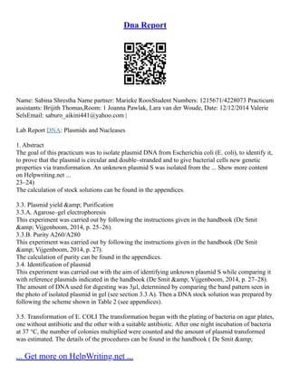 Dna Report
Name: Sabina Shrestha Name partner: Marieke RoosStudent Numbers: 1215671/4228073 Practicum
assistants: Brijith Thomas,Room: 1 Joanna Pawlak, Lara van der Woude, Date: 12/12/2014 Valerie
SelsEmail: saburo_aikini441@yahoo.com |
Lab Report DNA: Plasmids and Nucleases
1. Abstract
The goal of this practicum was to isolate plasmid DNA from Escherichia coli (E. coli), to identify it,
to prove that the plasmid is circular and double–stranded and to give bacterial cells new genetic
properties via transformation. An unknown plasmid S was isolated from the ... Show more content
on Helpwriting.net ...
23–24)
The calculation of stock solutions can be found in the appendices.
3.3. Plasmid yield &amp; Purification
3.3.A. Agarose–gel electrophoresis
This experiment was carried out by following the instructions given in the handbook (De Smit
&amp; Vijgenboom, 2014, p. 25–26).
3.3.B. Purity A260/A280
This experiment was carried out by following the instructions given in the handbook (De Smit
&amp; Vijgenboom, 2014, p. 27).
The calculation of purity can be found in the appendices.
3.4. Identification of plasmid
This experiment was carried out with the aim of identifying unknown plasmid S while comparing it
with reference plasmids indicated in the handbook (De Smit &amp; Vijgenboom, 2014, p. 27–28).
The amount of DNA used for digesting was 3µl, determined by comparing the band pattern seen in
the photo of isolated plasmid in gel (see section 3.3 A). Then a DNA stock solution was prepared by
following the scheme shown in Table 2 (see appendices).
3.5. Transformation of E. COLI The transformation began with the plating of bacteria on agar plates,
one without antibiotic and the other with a suitable antibiotic. After one night incubation of bacteria
at 37 °C, the number of colonies multiplied were counted and the amount of plasmid transformed
was estimated. The details of the procedures can be found in the handbook ( De Smit &amp;
... Get more on HelpWriting.net ...
 
