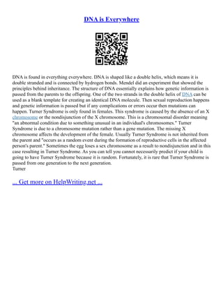 DNA is Everywhere
DNA is found in everything everywhere. DNA is shaped like a double helix, which means it is
double stranded and is connected by hydrogen bonds. Mendel did an experiment that showed the
principles behind inheritance. The structure of DNA essentially explains how genetic information is
passed from the parents to the offspring. One of the two strands in the double helix of DNA can be
used as a blank template for creating an identical DNA molecule. Then sexual reproduction happens
and genetic information is passed but if any complications or errors occur then mutations can
happen. Turner Syndrome is only found in females. This syndrome is caused by the absence of an X
chromosome or the nondisjunction of the X chromosome. This is a chromosomal disorder meaning
"an abnormal condition due to something unusual in an individual's chromosomes." Turner
Syndrome is due to a chromosome mutation rather than a gene mutation. The missing X
chromosome affects the development of the female. Usually Turner Syndrome is not inherited from
the parent and "occurs as a random event during the formation of reproductive cells in the affected
person's parent." Sometimes the egg loses a sex chromosome as a result to nondisjunction and in this
case resulting in Turner Syndrome. As you can tell you cannot necessarily predict if your child is
going to have Turner Syndrome because it is random. Fortunately, it is rare that Turner Syndrome is
passed from one generation to the next generation.
Turner
... Get more on HelpWriting.net ...
 