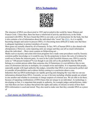 DNA Technologies
The structure of DNA was discovered in 1953 and revealed to the world by James Watson and
Francis Crick.1 Since then, there has been a whirlwind of activity and discovery in the fields
associated with DNA. We have found that DNA is not only a set of instructions for the body, but that
it also contains a lot of information about the individual who "owns" the DNA. As it is rapidly
becoming cheaper and easier to process DNA, it is becoming more difficult to make sure that there
is adequate legislature to protect members of society.
Most genes are actually shared by all of humanity. In fact, 98% of human DNA is also shared with
chimpanzees.2 However, some repeating units are unique and they can tell us much information
about the individual ... Show more content on Helpwriting.net ...
Media such as mystery and crime television programs have made some procedures used by forensic
scientists public knowledge so it would be easy for the perpetrator to know the sorts of evidence he
could use to frame the innocent party. As seen in the Lydia Fairchild chimera case, DNA is seen by
some as "100 percent foolproof"9 even though it can only tell us the probability that the DNA
belongs to a certain person rather than someone else.10 Sometimes it is not definitive like in rare
cases of chimerism and also in multiples, for example twins and triplets. It is important that people,
especially people with legal authority like judges, remember that DNA is not necessarily perfect and
to consider all possibilities and evidence before coming to a conclusion about a case.
Industries that use DNA technologies are rapidly growing and changing the ways that we can use
information obtained from DNA. Currently, we use it for tests including whether people are related
to one another and whether to exonerate or charge suspects of criminal acts. We are able to do these
because of repeating combinations of DNA bases that are unique to an individual. As technology is
developing so fast, it is important that people in authority, for example judges and politicians, make
sure that there are laws in place that protect the rights and safety of citizens in terms of how their
DNA information is used and stored. They also need to make sure that they consider DNA as a piece
of
... Get more on HelpWriting.net ...
 