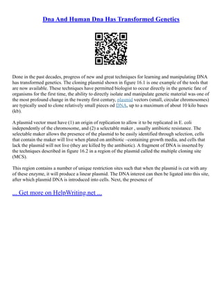 Dna And Human Dna Has Transformed Genetics
Done in the past decades, progress of new and great techniques for learning and manipulating DNA
has transformed genetics. The cloning plasmid shown in figure 16.1 is one example of the tools that
are now available. These techniques have permitted biologist to occur directly in the genetic fate of
organisms for the first time, the ability to directly isolate and manipulate genetic material was one of
the most profound change in the twenty first century, plasmid vectors (small, circular chromosomes)
are typically used to clone relatively small pieces od DNA, up to a maximum of about 10 kilo bases
(kb).
A plasmid vector must have (1) an origin of replication to allow it to be replicated in E. coli
independently of the chromosome, and (2) a selectable maker , usually antibiotic resistance. The
selectable maker allows the presence of the plasmid to be easily identified through selection, cells
that contain the maker will live when plated on antibiotic –containing growth media, and cells that
lack the plasmid will not live (they are killed by the antibiotic). A fragment of DNA is inserted by
the techniques described in figure 16.2 in a region of the plasmid called the multiple cloning site
(MCS).
This region contains a number of unique restriction sites such that when the plasmid is cut with any
of these enzyme, it will produce a linear plasmid. The DNA interest can then be ligated into this site,
after which plasmid DNA is introduced into cells. Next, the presence of
... Get more on HelpWriting.net ...
 