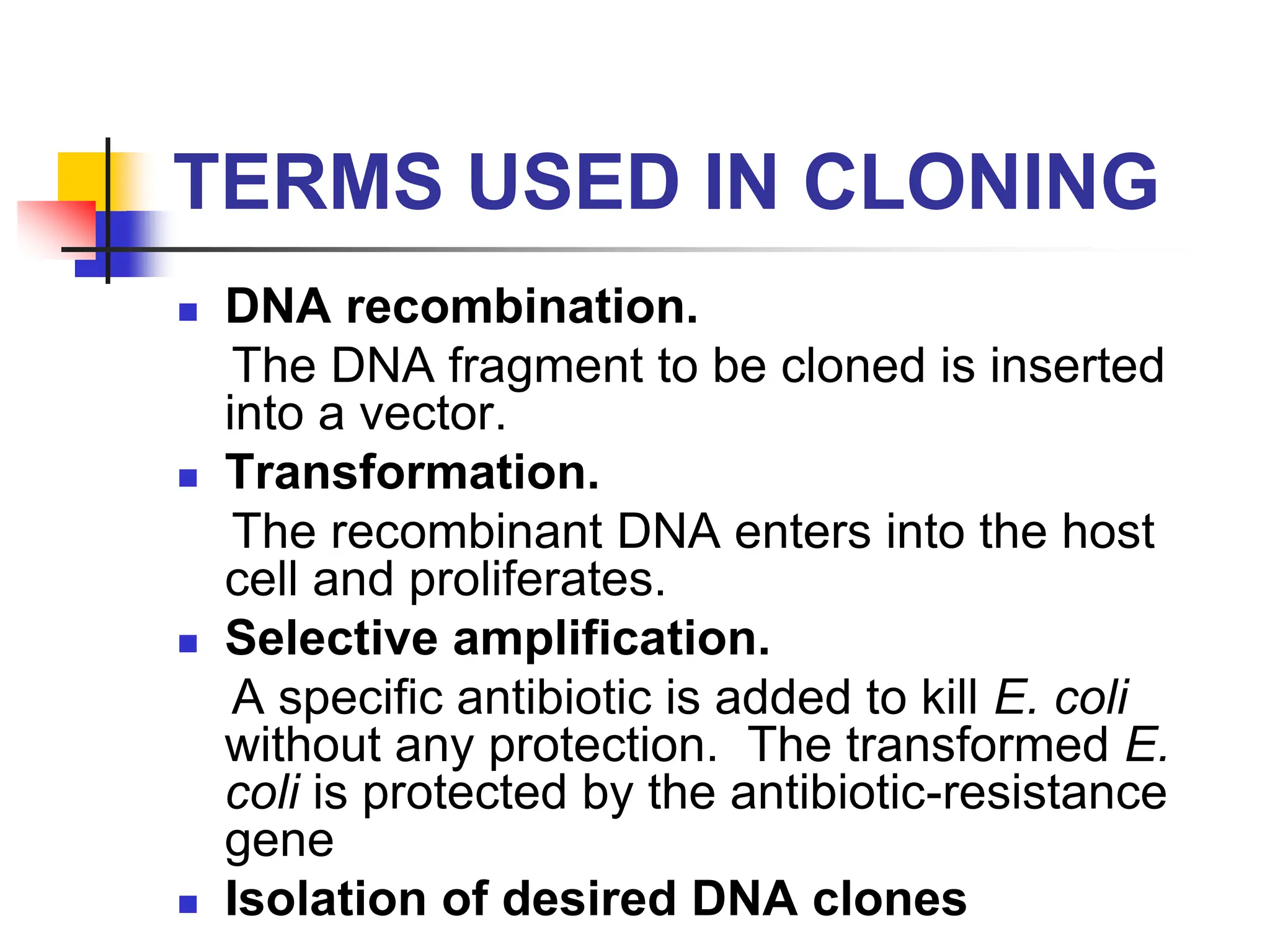 TERMS USED IN CLONING
 DNA recombination.
The DNA fragment to be cloned is inserted
into a vector.
 Transformation.
The recombinant DNA enters into the host
cell and proliferates.
 Selective amplification.
A specific antibiotic is added to kill E. coli
without any protection. The transformed E.
coli is protected by the antibiotic-resistance
gene
 Isolation of desired DNA clones
 