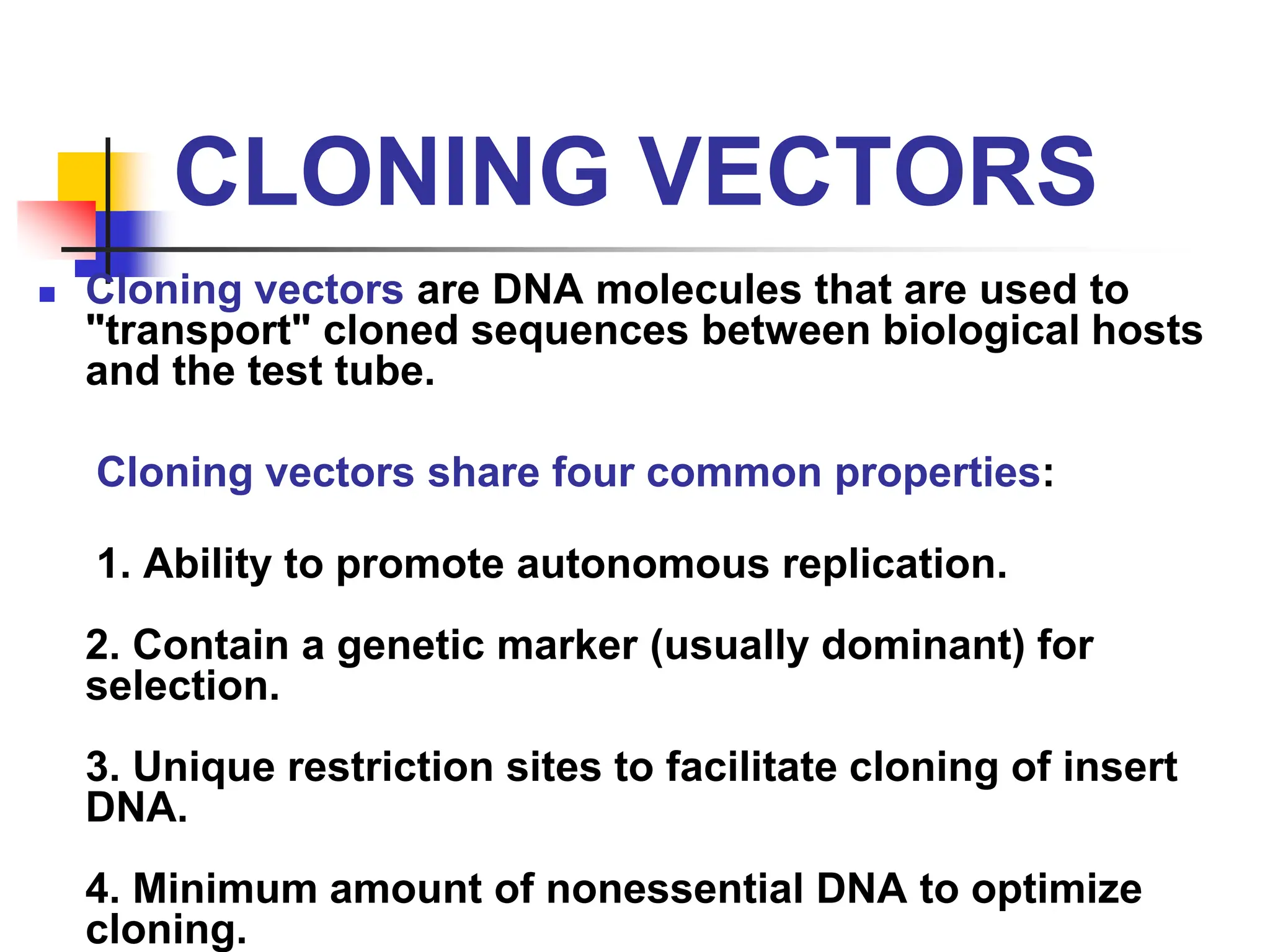 CLONING VECTORS
 Cloning vectors are DNA molecules that are used to
"transport" cloned sequences between biological hosts
and the test tube.
Cloning vectors share four common properties:
1. Ability to promote autonomous replication.
2. Contain a genetic marker (usually dominant) for
selection.
3. Unique restriction sites to facilitate cloning of insert
DNA.
4. Minimum amount of nonessential DNA to optimize
cloning.
 