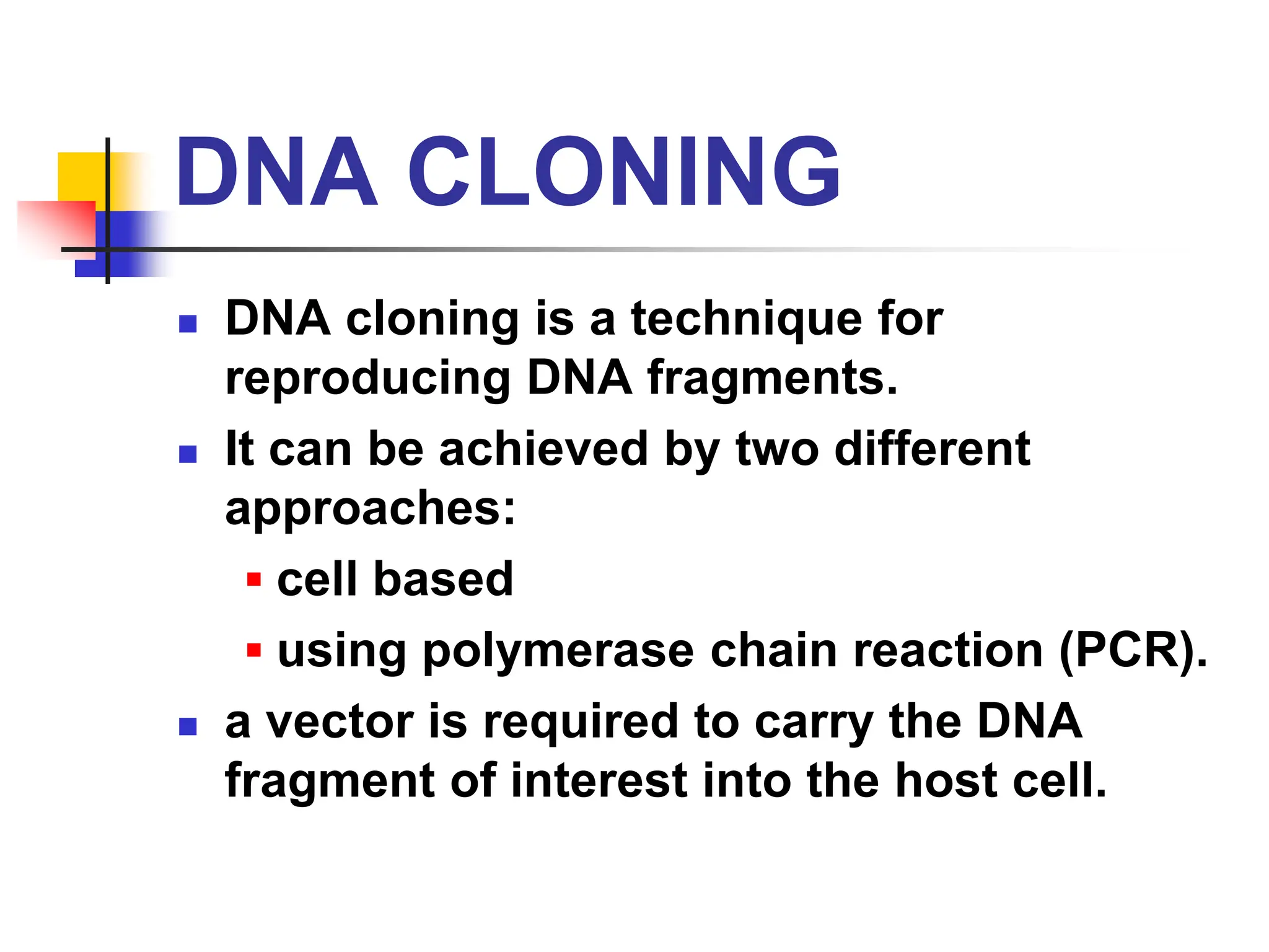 DNA CLONING
 DNA cloning is a technique for
reproducing DNA fragments.
 It can be achieved by two different
approaches:
▪ cell based
▪ using polymerase chain reaction (PCR).
 a vector is required to carry the DNA
fragment of interest into the host cell.
 