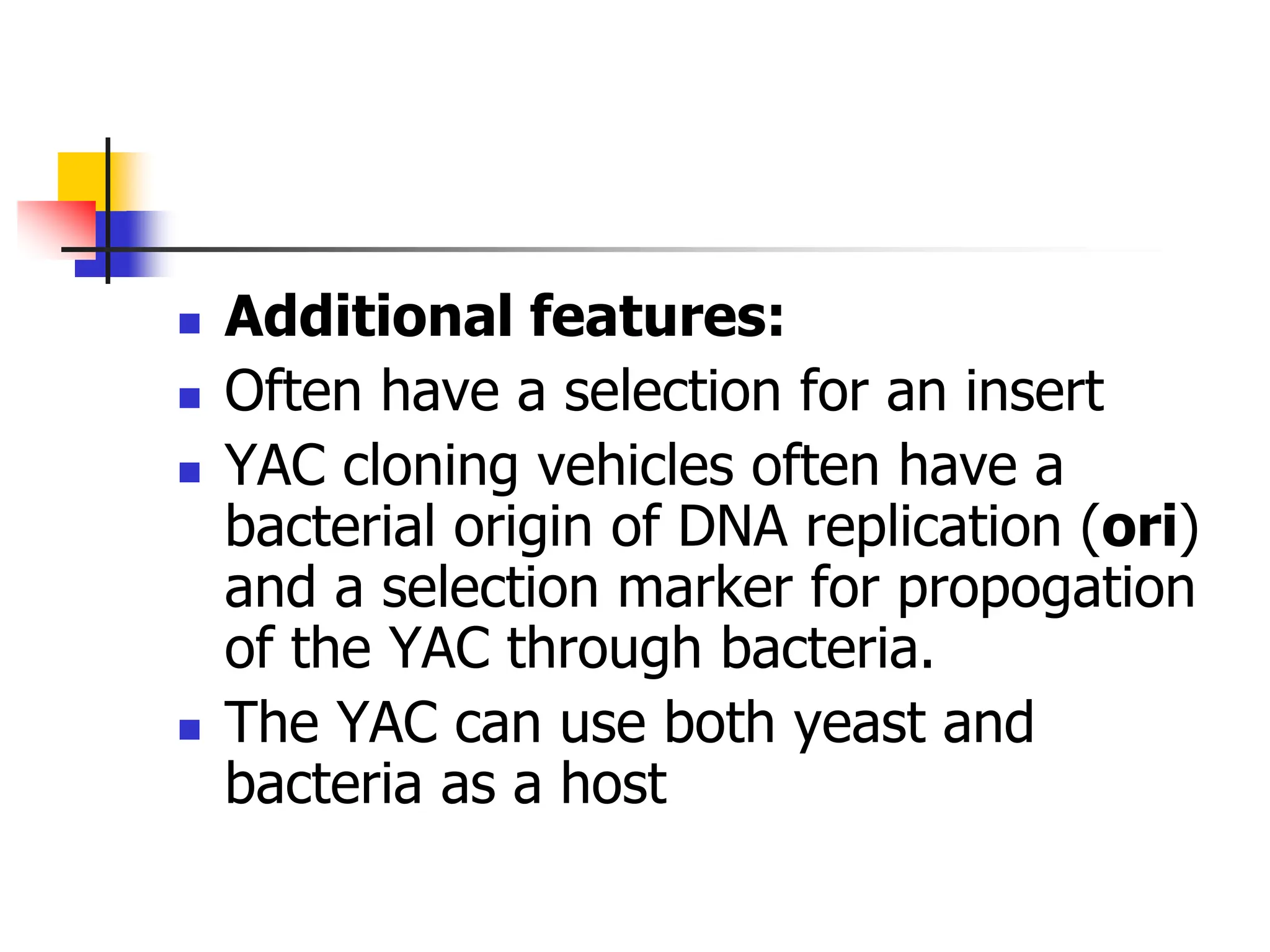  Additional features:
 Often have a selection for an insert
 YAC cloning vehicles often have a
bacterial origin of DNA replication (ori)
and a selection marker for propogation
of the YAC through bacteria.
 The YAC can use both yeast and
bacteria as a host
 