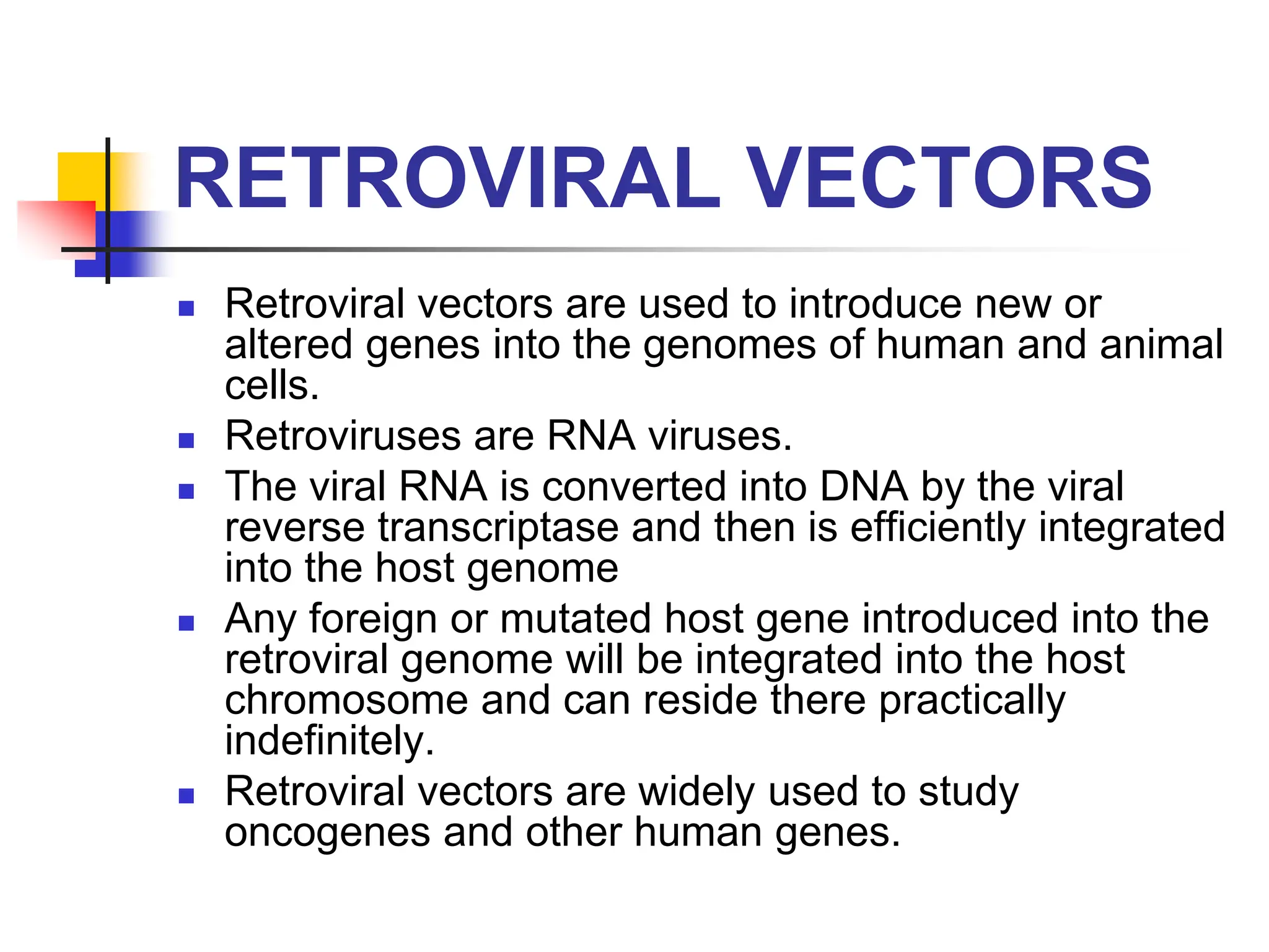 RETROVIRAL VECTORS
 Retroviral vectors are used to introduce new or
altered genes into the genomes of human and animal
cells.
 Retroviruses are RNA viruses.
 The viral RNA is converted into DNA by the viral
reverse transcriptase and then is efficiently integrated
into the host genome
 Any foreign or mutated host gene introduced into the
retroviral genome will be integrated into the host
chromosome and can reside there practically
indefinitely.
 Retroviral vectors are widely used to study
oncogenes and other human genes.
 