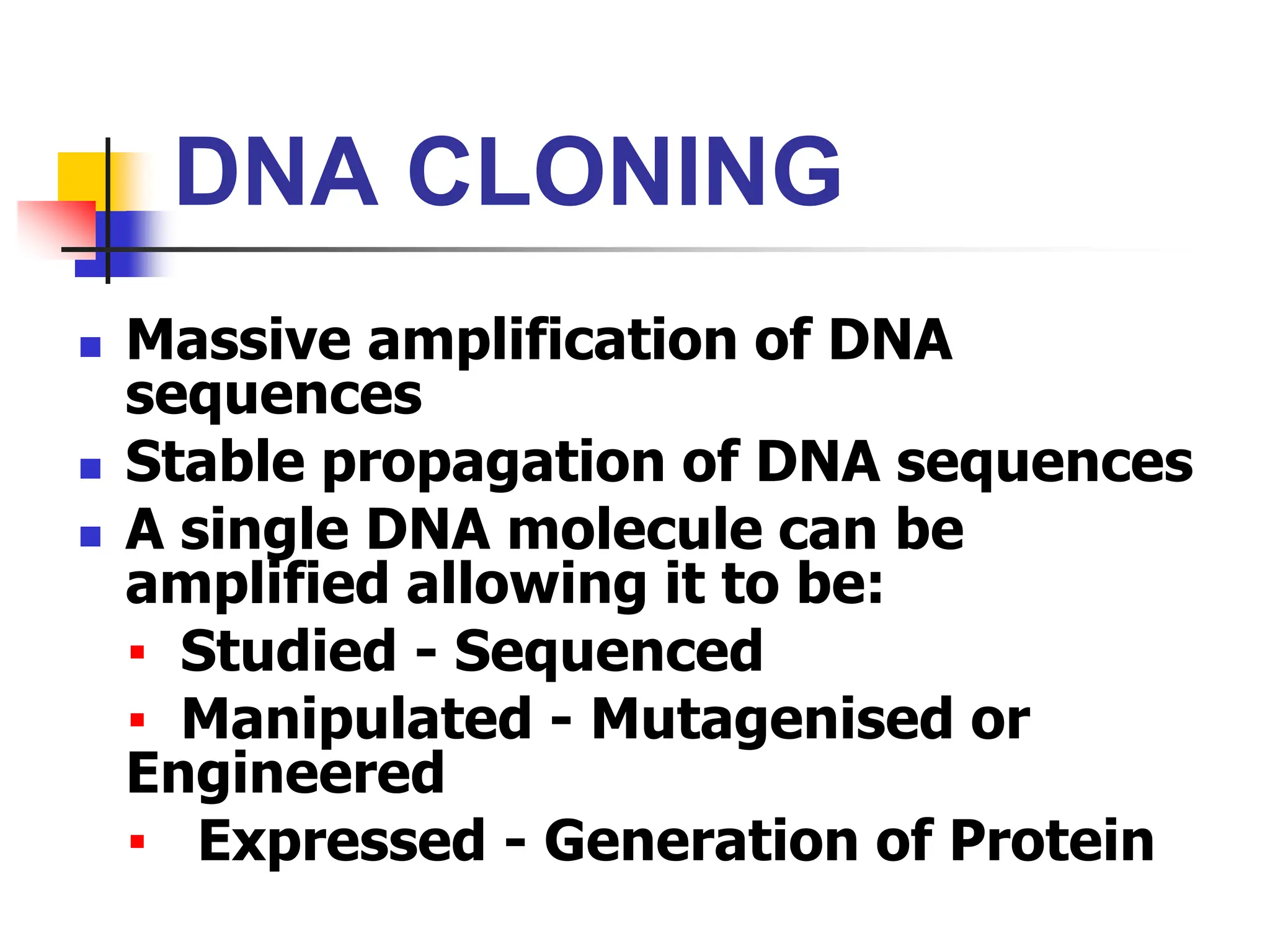 DNA CLONING
 Massive amplification of DNA
sequences
 Stable propagation of DNA sequences
 A single DNA molecule can be
amplified allowing it to be:
▪ Studied - Sequenced
▪ Manipulated - Mutagenised or
Engineered
▪ Expressed - Generation of Protein
 