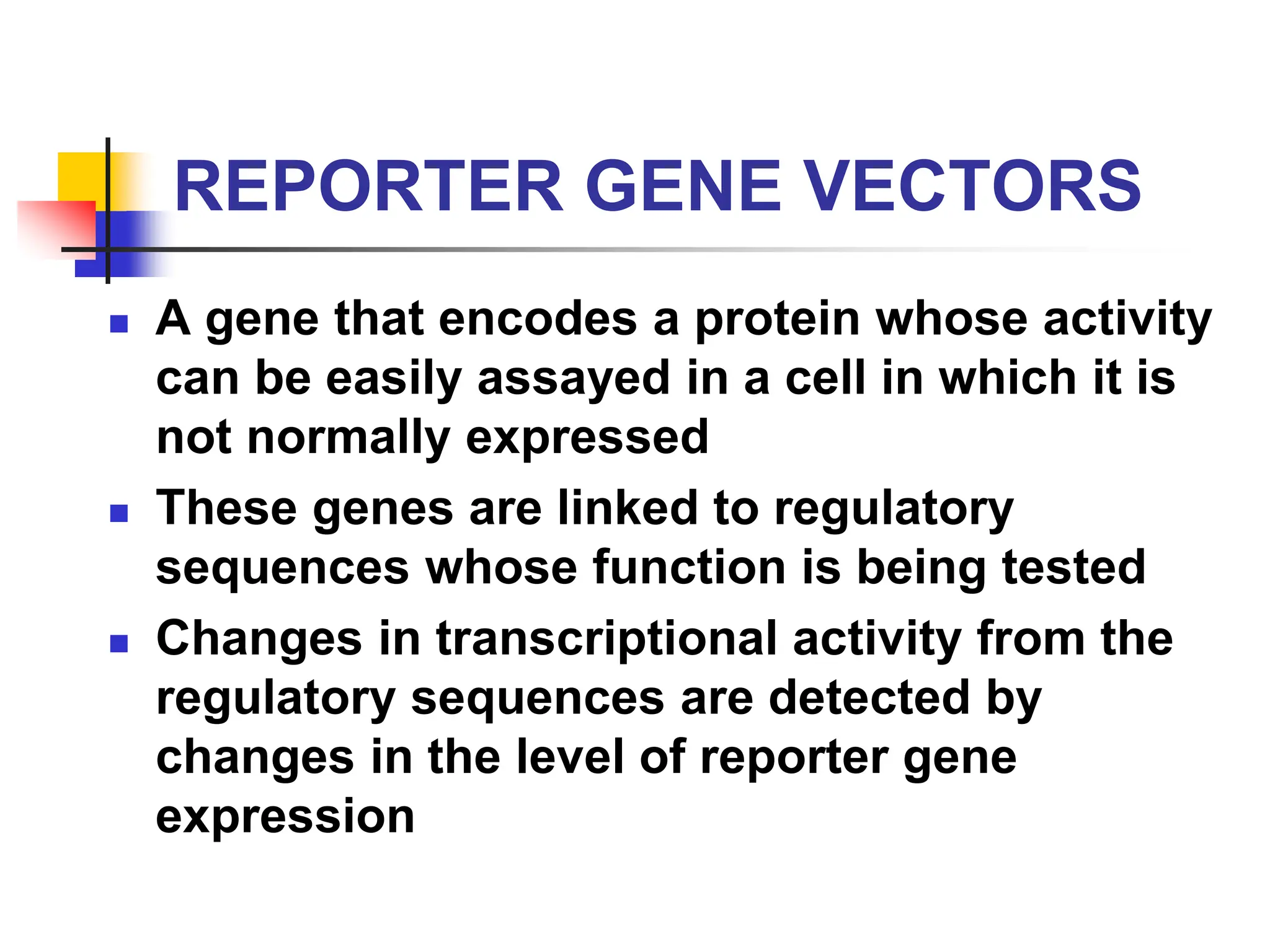 REPORTER GENE VECTORS
 A gene that encodes a protein whose activity
can be easily assayed in a cell in which it is
not normally expressed
 These genes are linked to regulatory
sequences whose function is being tested
 Changes in transcriptional activity from the
regulatory sequences are detected by
changes in the level of reporter gene
expression
 