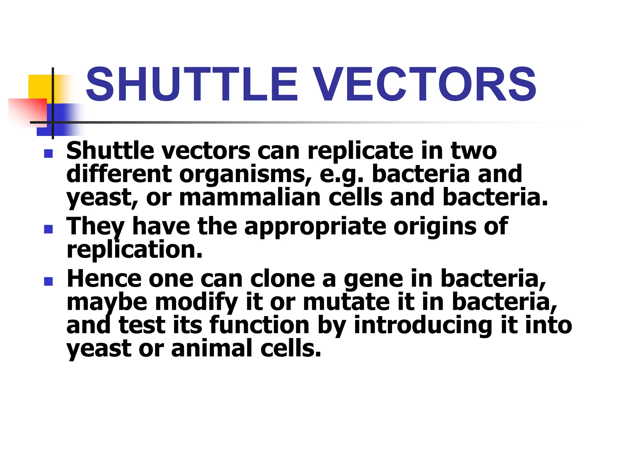 SHUTTLE VECTORS
 Shuttle vectors can replicate in two
different organisms, e.g. bacteria and
yeast, or mammalian cells and bacteria.
 They have the appropriate origins of
replication.
 Hence one can clone a gene in bacteria,
maybe modify it or mutate it in bacteria,
and test its function by introducing it into
yeast or animal cells.
 