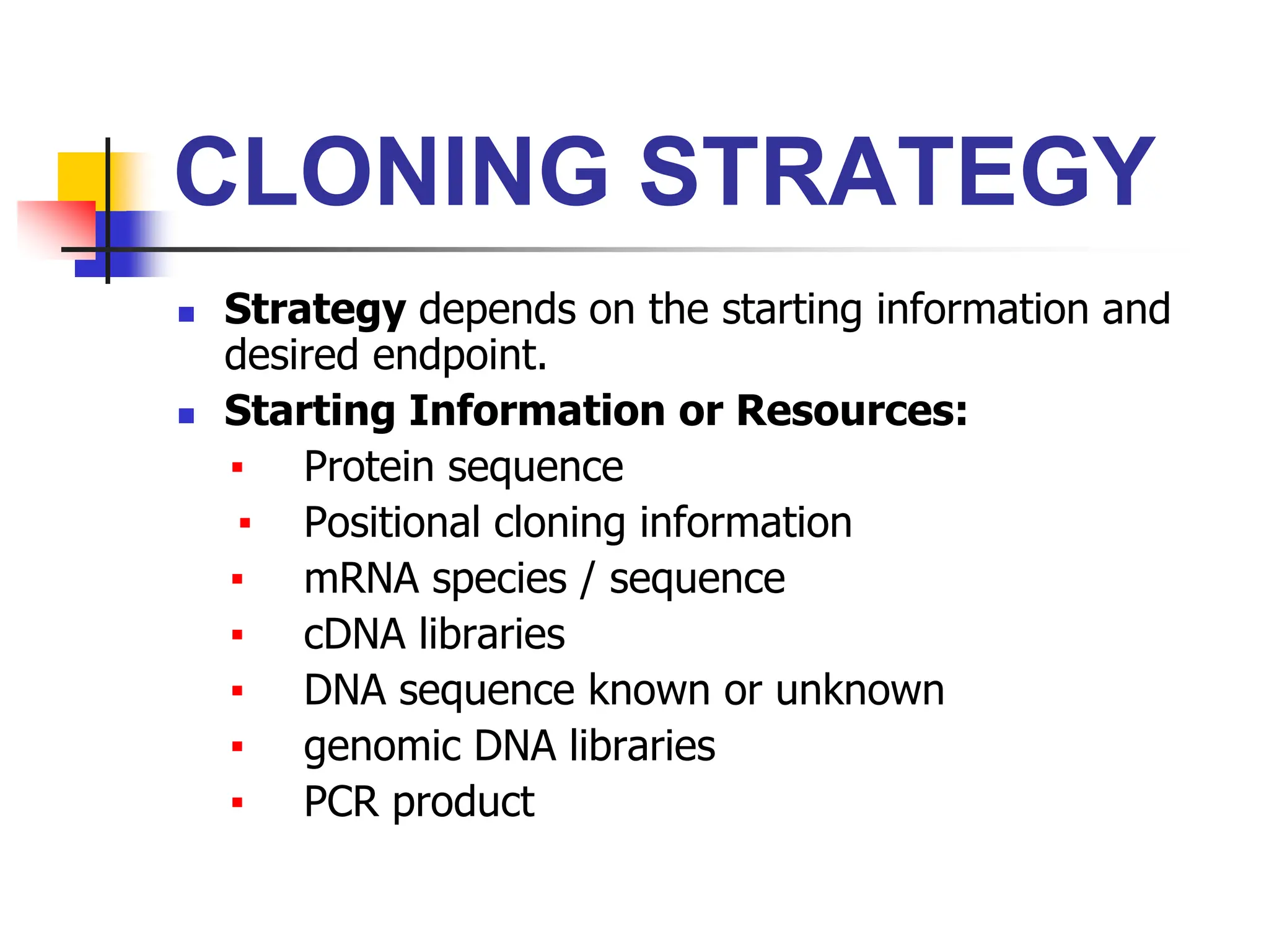 CLONING STRATEGY
 Strategy depends on the starting information and
desired endpoint.
 Starting Information or Resources:
▪ Protein sequence
▪ Positional cloning information
▪ mRNA species / sequence
▪ cDNA libraries
▪ DNA sequence known or unknown
▪ genomic DNA libraries
▪ PCR product
 