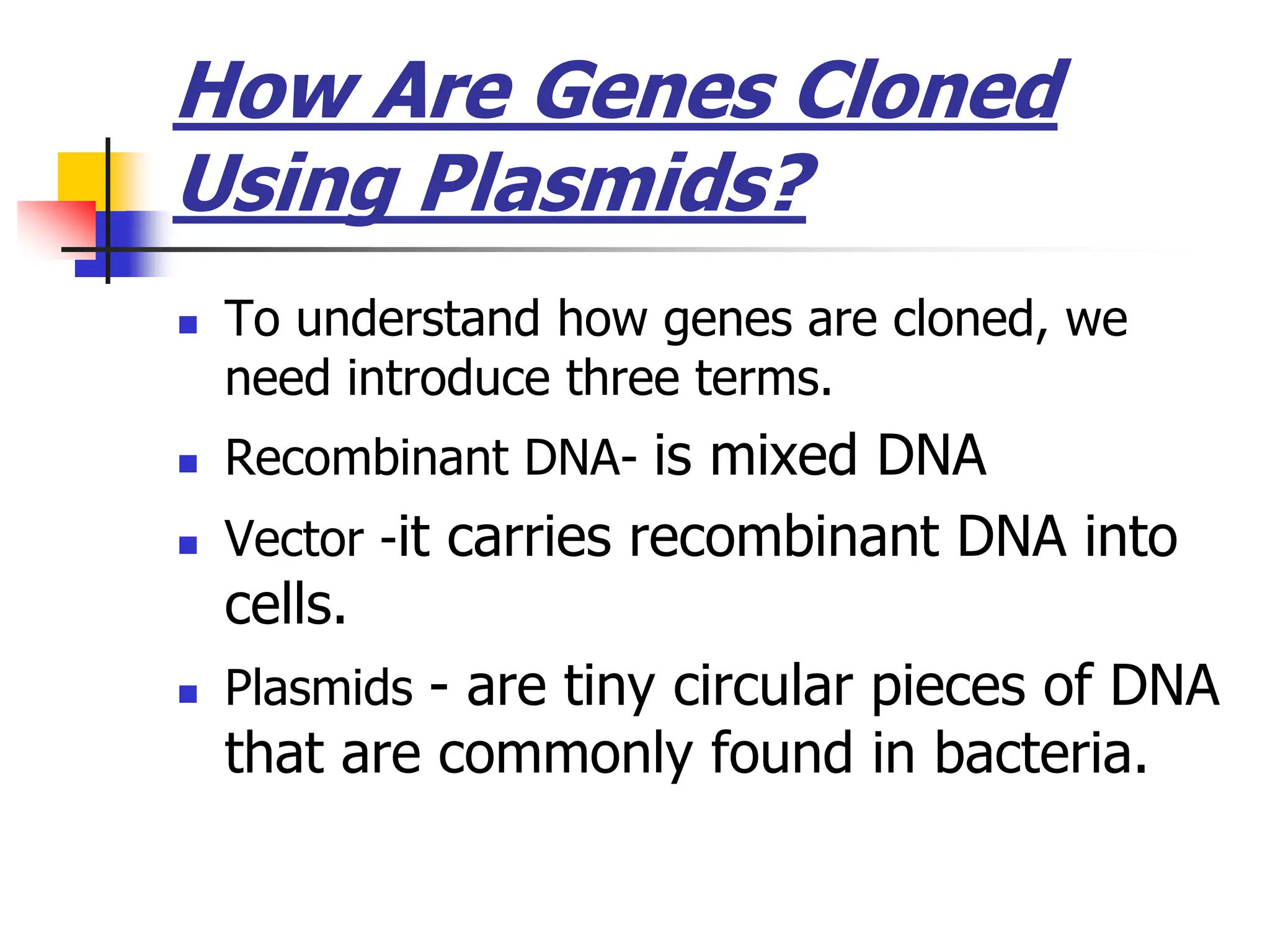 How Are Genes Cloned
Using Plasmids?
 To understand how genes are cloned, we
need introduce three terms.
 Recombinant DNA- is mixed DNA
 Vector -it carries recombinant DNA into
cells.
 Plasmids - are tiny circular pieces of DNA
that are commonly found in bacteria.
 