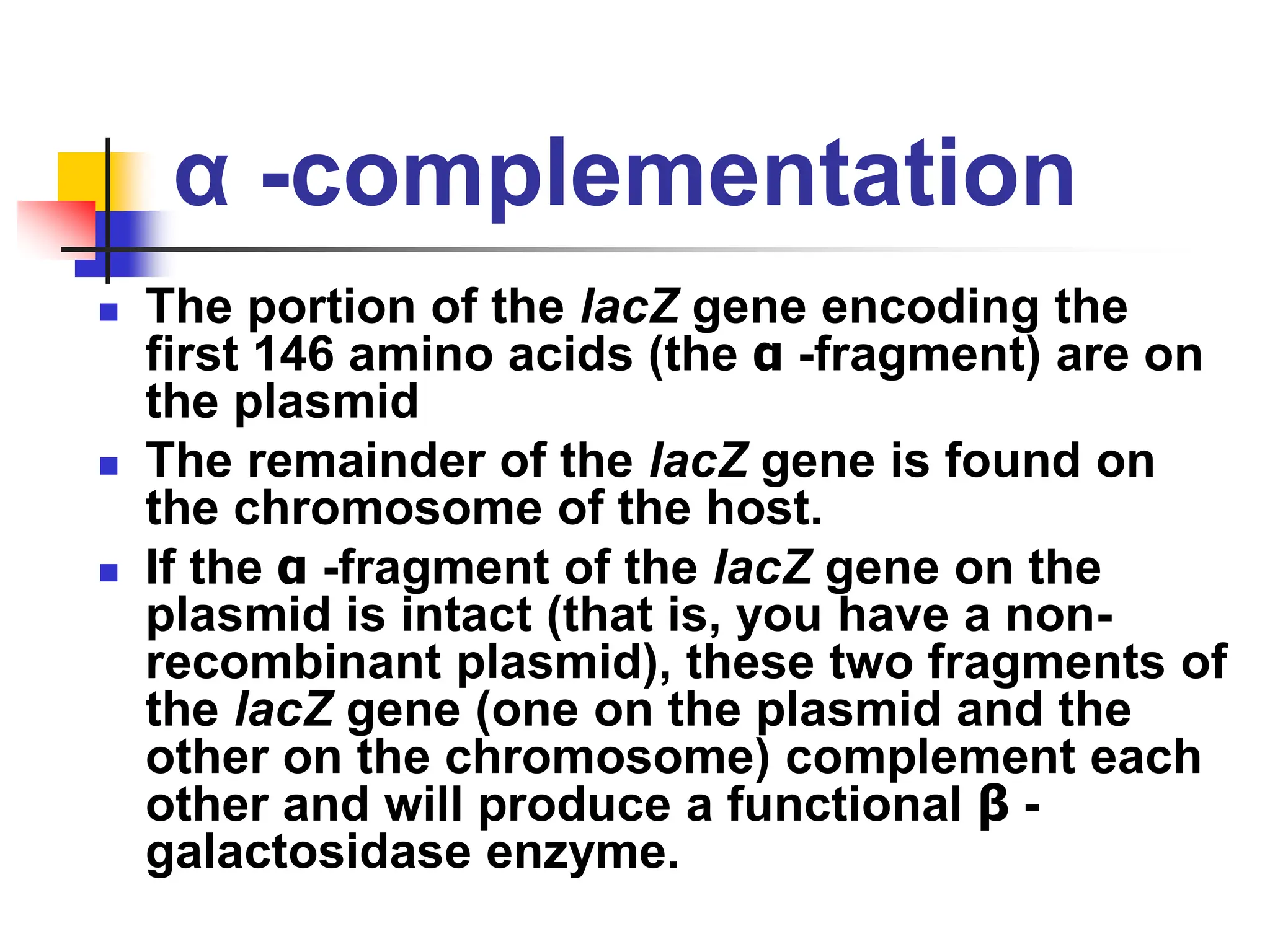 α -complementation
 The portion of the lacZ gene encoding the
first 146 amino acids (the α -fragment) are on
the plasmid
 The remainder of the lacZ gene is found on
the chromosome of the host.
 If the α -fragment of the lacZ gene on the
plasmid is intact (that is, you have a non-
recombinant plasmid), these two fragments of
the lacZ gene (one on the plasmid and the
other on the chromosome) complement each
other and will produce a functional β -
galactosidase enzyme.
 