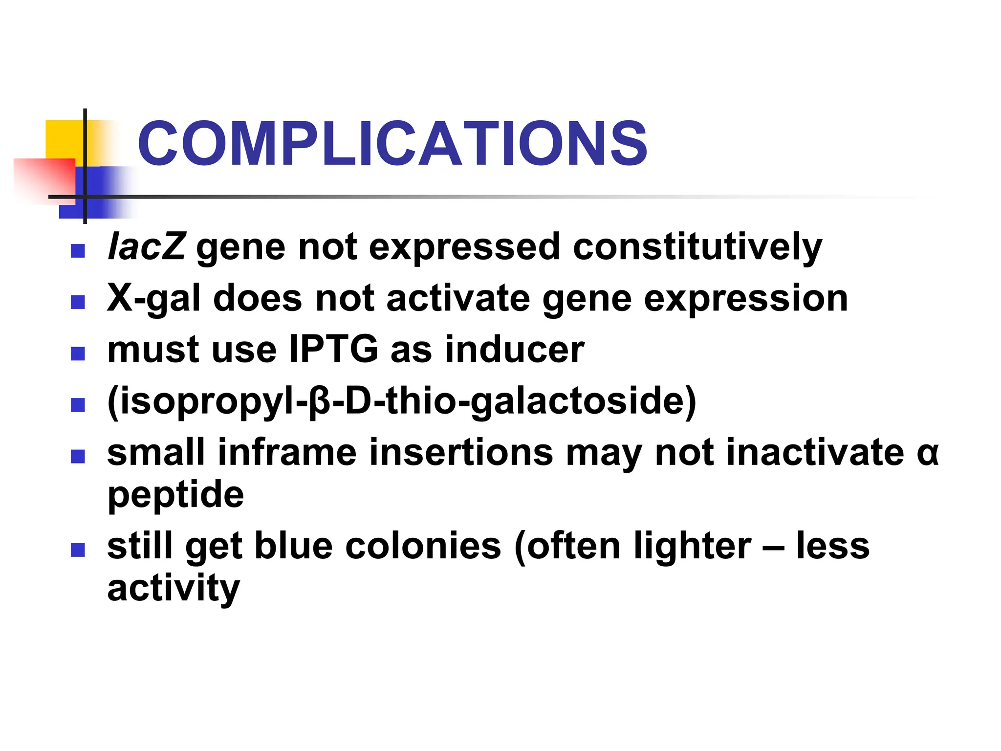 COMPLICATIONS
 lacZ gene not expressed constitutively
 X-gal does not activate gene expression
 must use IPTG as inducer
 (isopropyl-β-D-thio-galactoside)
 small inframe insertions may not inactivate α
peptide
 still get blue colonies (often lighter – less
activity
 