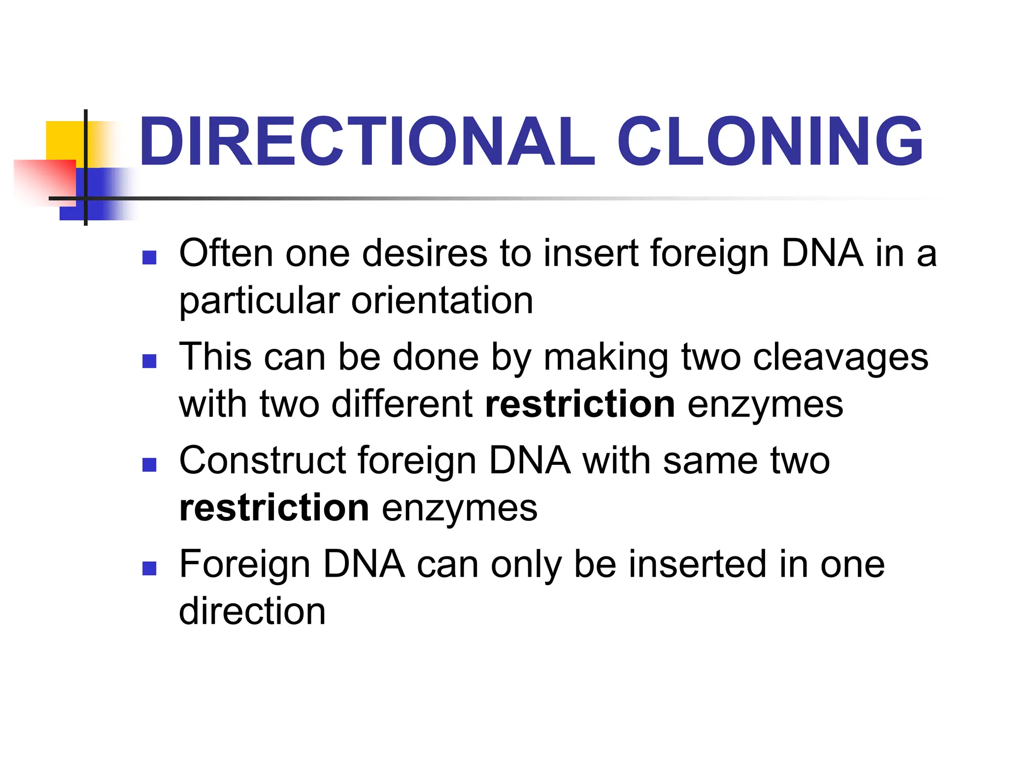 DIRECTIONAL CLONING
 Often one desires to insert foreign DNA in a
particular orientation
 This can be done by making two cleavages
with two different restriction enzymes
 Construct foreign DNA with same two
restriction enzymes
 Foreign DNA can only be inserted in one
direction
 