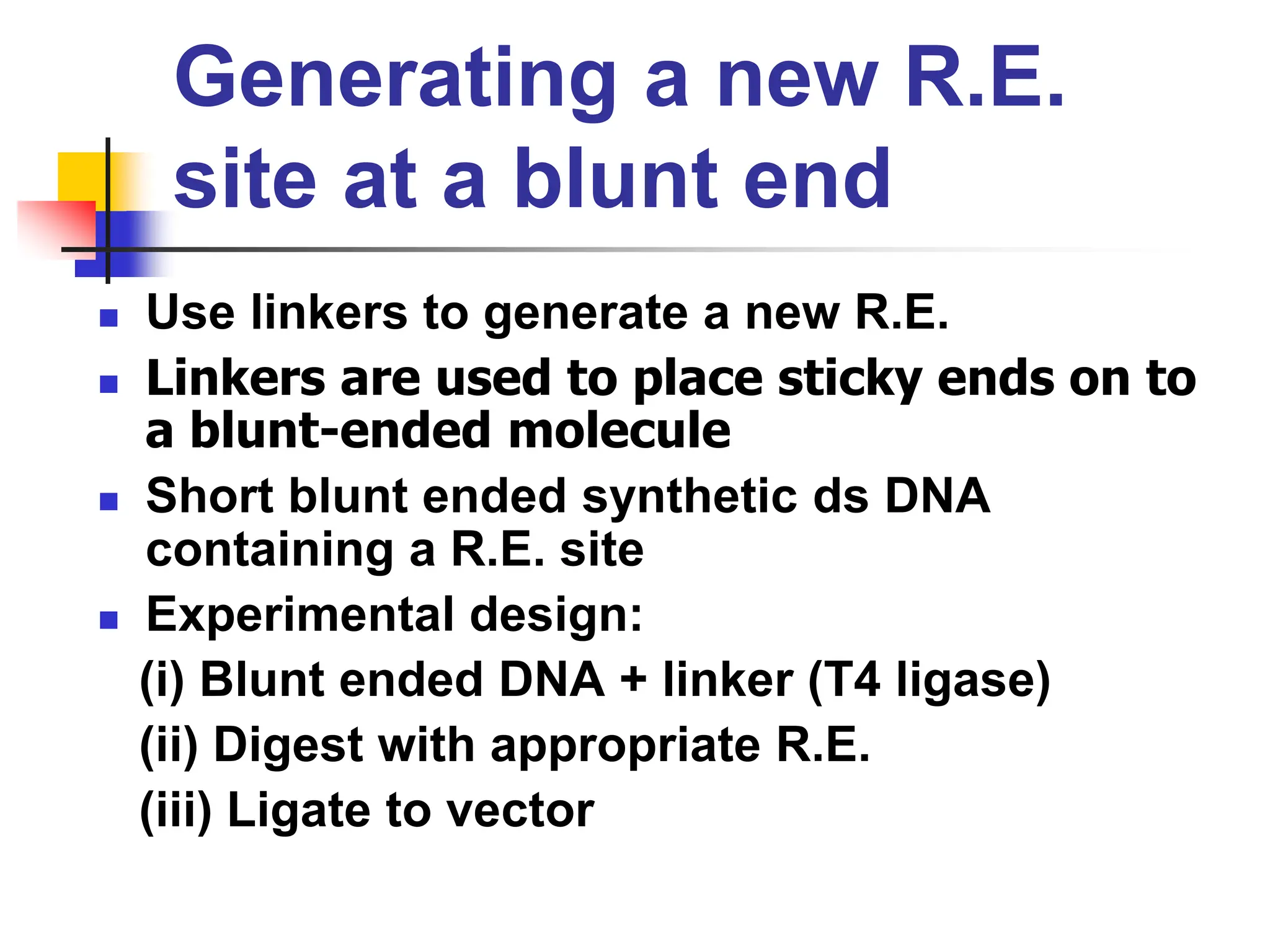 Generating a new R.E.
site at a blunt end
 Use linkers to generate a new R.E.
 Linkers are used to place sticky ends on to
a blunt-ended molecule
 Short blunt ended synthetic ds DNA
containing a R.E. site
 Experimental design:
(i) Blunt ended DNA + linker (T4 ligase)
(ii) Digest with appropriate R.E.
(iii) Ligate to vector
 