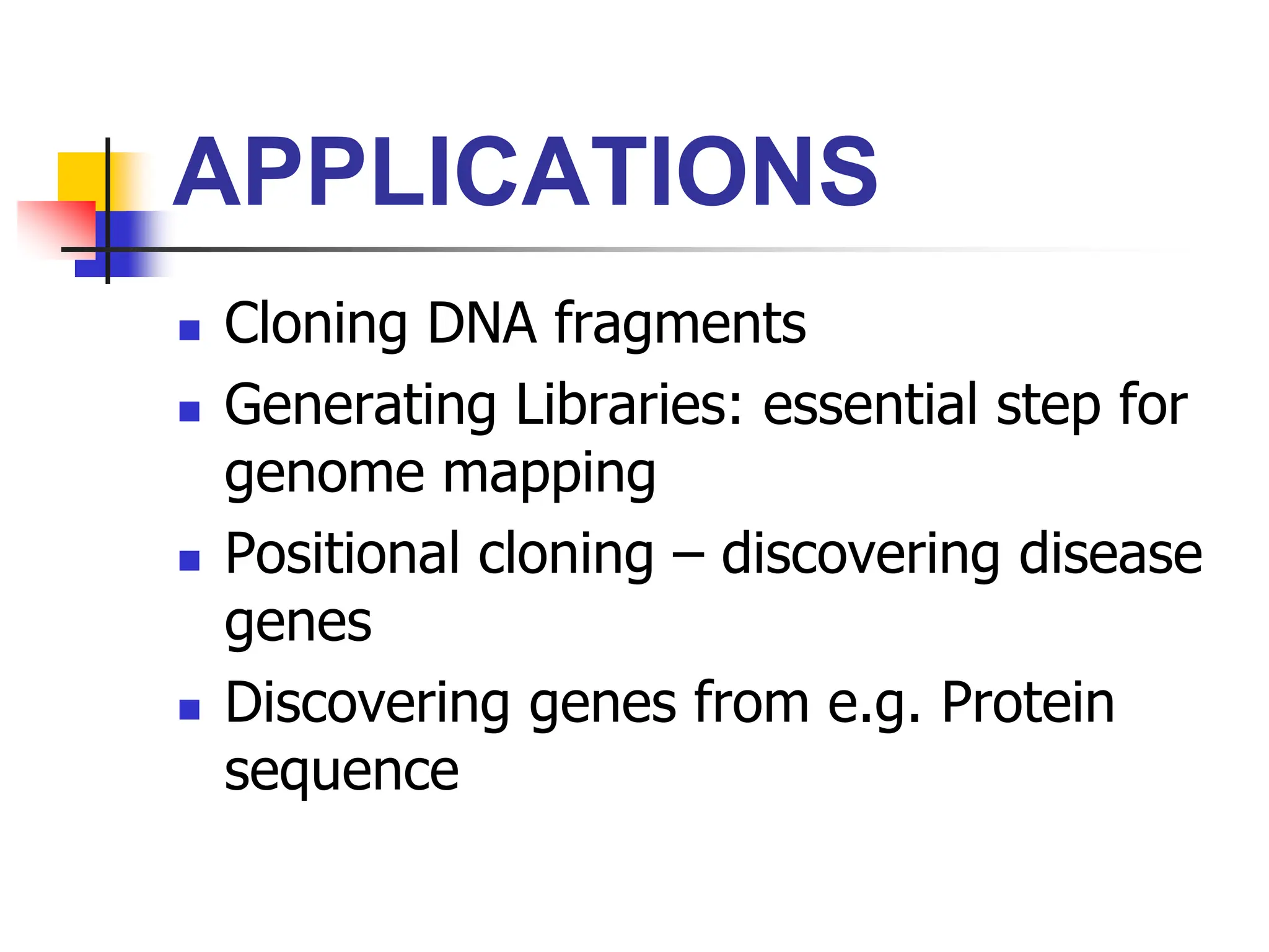 APPLICATIONS
 Cloning DNA fragments
 Generating Libraries: essential step for
genome mapping
 Positional cloning – discovering disease
genes
 Discovering genes from e.g. Protein
sequence
 