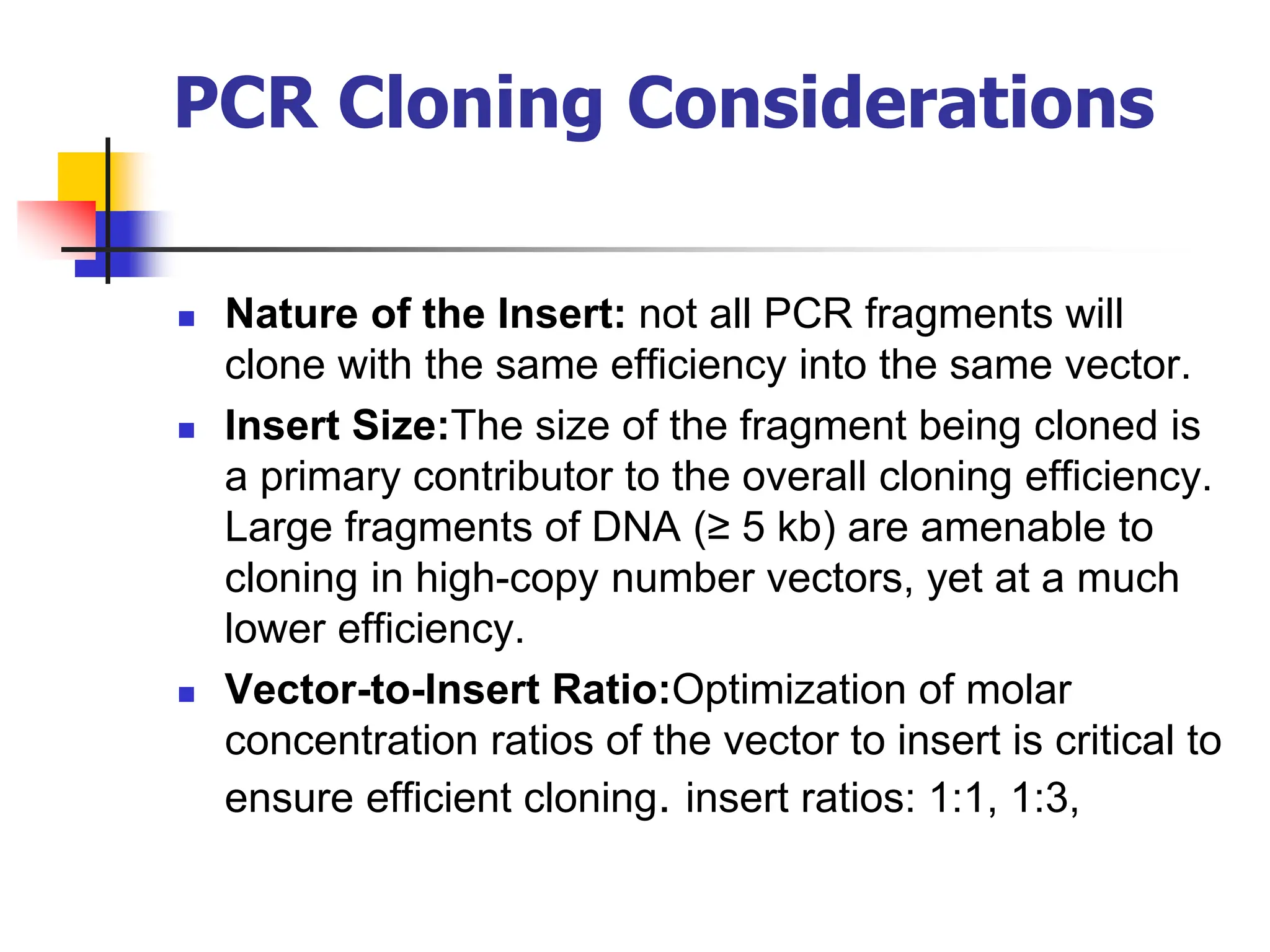 PCR Cloning Considerations
 Nature of the Insert: not all PCR fragments will
clone with the same efficiency into the same vector.
 Insert Size:The size of the fragment being cloned is
a primary contributor to the overall cloning efficiency.
Large fragments of DNA (≥ 5 kb) are amenable to
cloning in high-copy number vectors, yet at a much
lower efficiency.
 Vector-to-Insert Ratio:Optimization of molar
concentration ratios of the vector to insert is critical to
ensure efficient cloning. insert ratios: 1:1, 1:3,
 