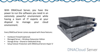 DNACloud Server
With DNACloud Server, you have the
power to run the software you need in an
extremely powerful environment while
having a team of IT experts at your
disposal to manage your cloud
environment.
Every DNACloud Server comes equipped with these features:
• Hardware Firewall (optional)
• Managed Server – Windows Datacenter Edition
• Storage Array – Shared or Dedicated Array
• Setup Failover Protection with DNACloud Servers Hyper-V
 