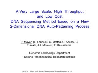 A Very Large Scale, High Throughput
              and Low Cost
DNA Sequencing Method based on a New
2-Dimensional DNA Auto-Patterning Process



     P. Mayer, (L. Farinelli), G. Matton, C. Adessi, G.
         Turcatti, J.J. Mermod, E. Kawashima.

            Genomic Technology Department
        Serono Pharmaceutical Research Institute




      28/10/98   Mayer et al., Serono Pharmaceutical Research Institute   p.1/8
 