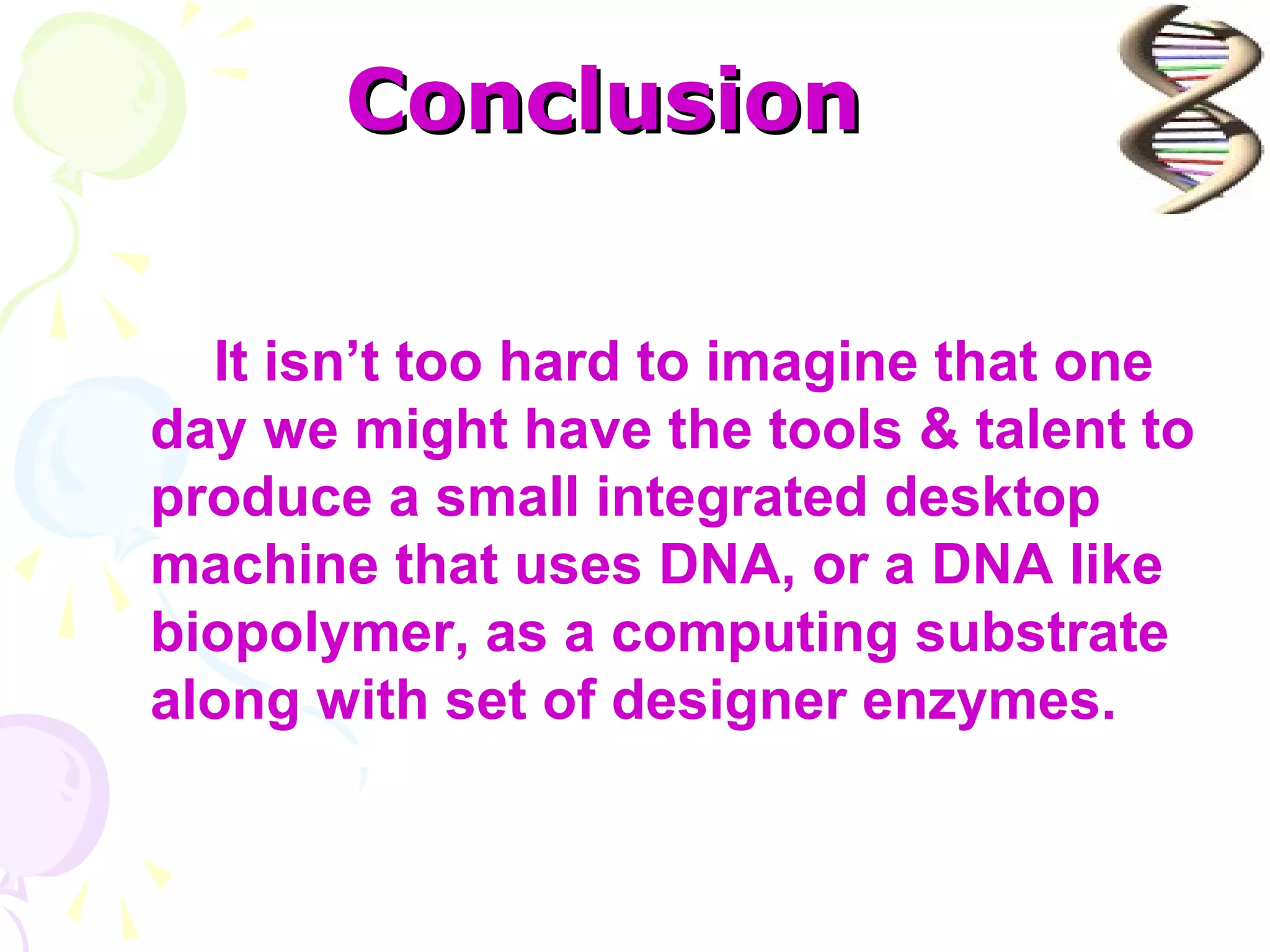 Conclusion

  It isn’t too hard to imagine that one
day we might have the tools & talent to
produce a small integrated desktop
machine that uses DNA, or a DNA like
biopolymer, as a computing substrate
along with set of designer enzymes.
 