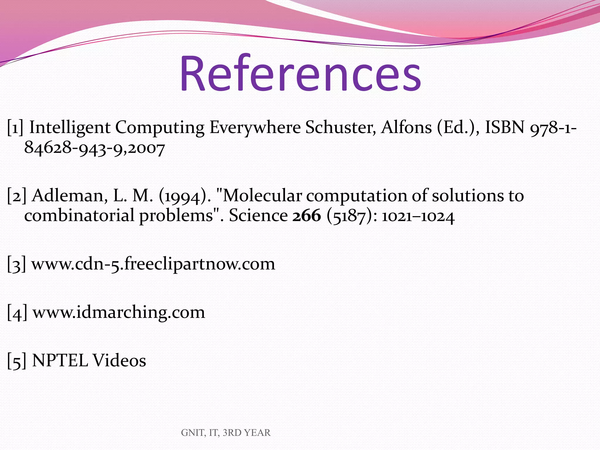 [1] Intelligent Computing Everywhere Schuster, Alfons (Ed.), ISBN 978-1-
84628-943-9,2007
[2] Adleman, L. M. (1994). "Molecular computation of solutions to
combinatorial problems". Science 266 (5187): 1021–1024
[3] www.cdn-5.freeclipartnow.com
[4] www.idmarching.com
[5] NPTEL Videos
GNIT, IT, 3RD YEAR
References
 