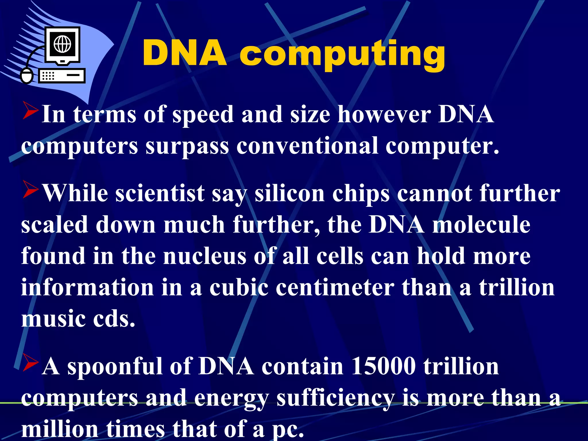 DNA computing
In terms of speed and size however DNA
computers surpass conventional computer.
While scientist say silicon chips cannot further
scaled down much further, the DNA molecule
found in the nucleus of all cells can hold more
information in a cubic centimeter than a trillion
music cds.
A spoonful of DNA contain 15000 trillion
computers and energy sufficiency is more than a
million times that of a pc.
 