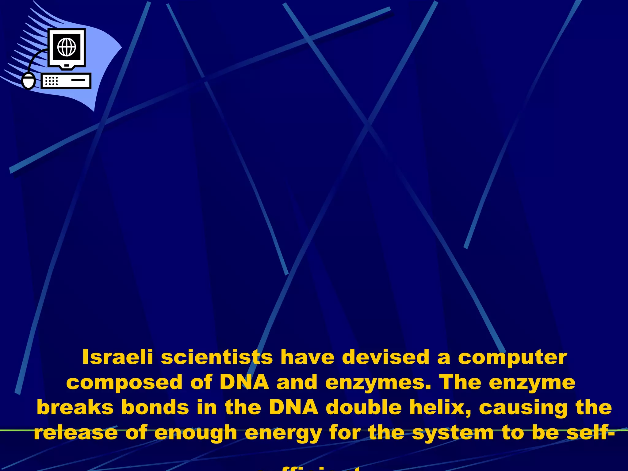 Israeli scientists have devised a computer
composed of DNA and enzymes. The enzyme
breaks bonds in the DNA double helix, causing the
release of enough energy for the system to be self-
 