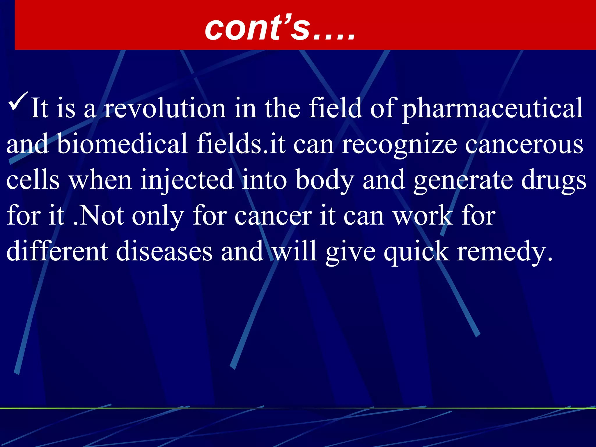 It is a revolution in the field of pharmaceutical
and biomedical fields.it can recognize cancerous
cells when injected into body and generate drugs
for it .Not only for cancer it can work for
different diseases and will give quick remedy.
cont’s….
 
