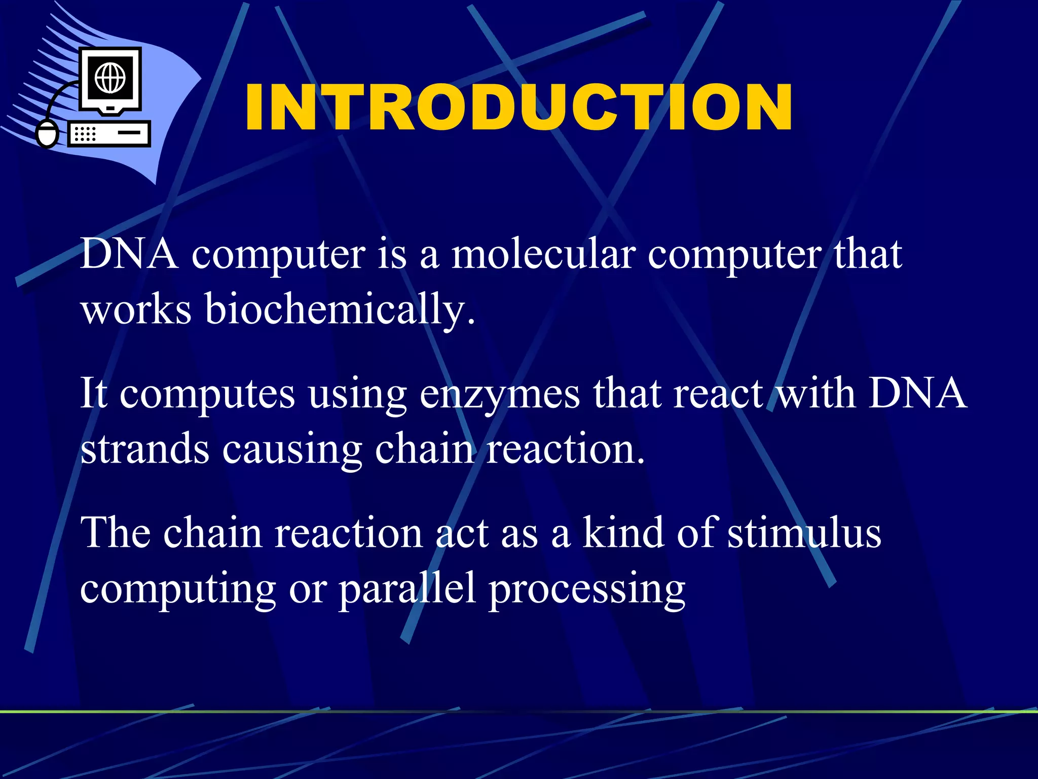 INTRODUCTION
DNA computer is a molecular computer that
works biochemically.
It computes using enzymes that react with DNA
strands causing chain reaction.
The chain reaction act as a kind of stimulus
computing or parallel processing
 