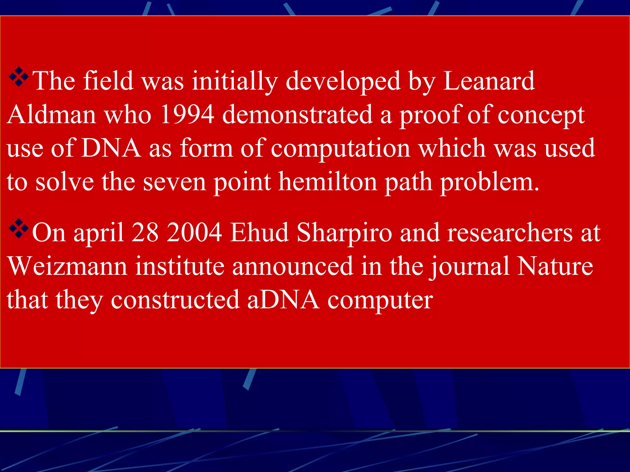 The field was initially developed by Leanard
Aldman who 1994 demonstrated a proof of concept
use of DNA as form of computation which was used
to solve the seven point hemilton path problem.
On april 28 2004 Ehud Sharpiro and researchers at
Weizmann institute announced in the journal Nature
that they constructed aDNA computer
 