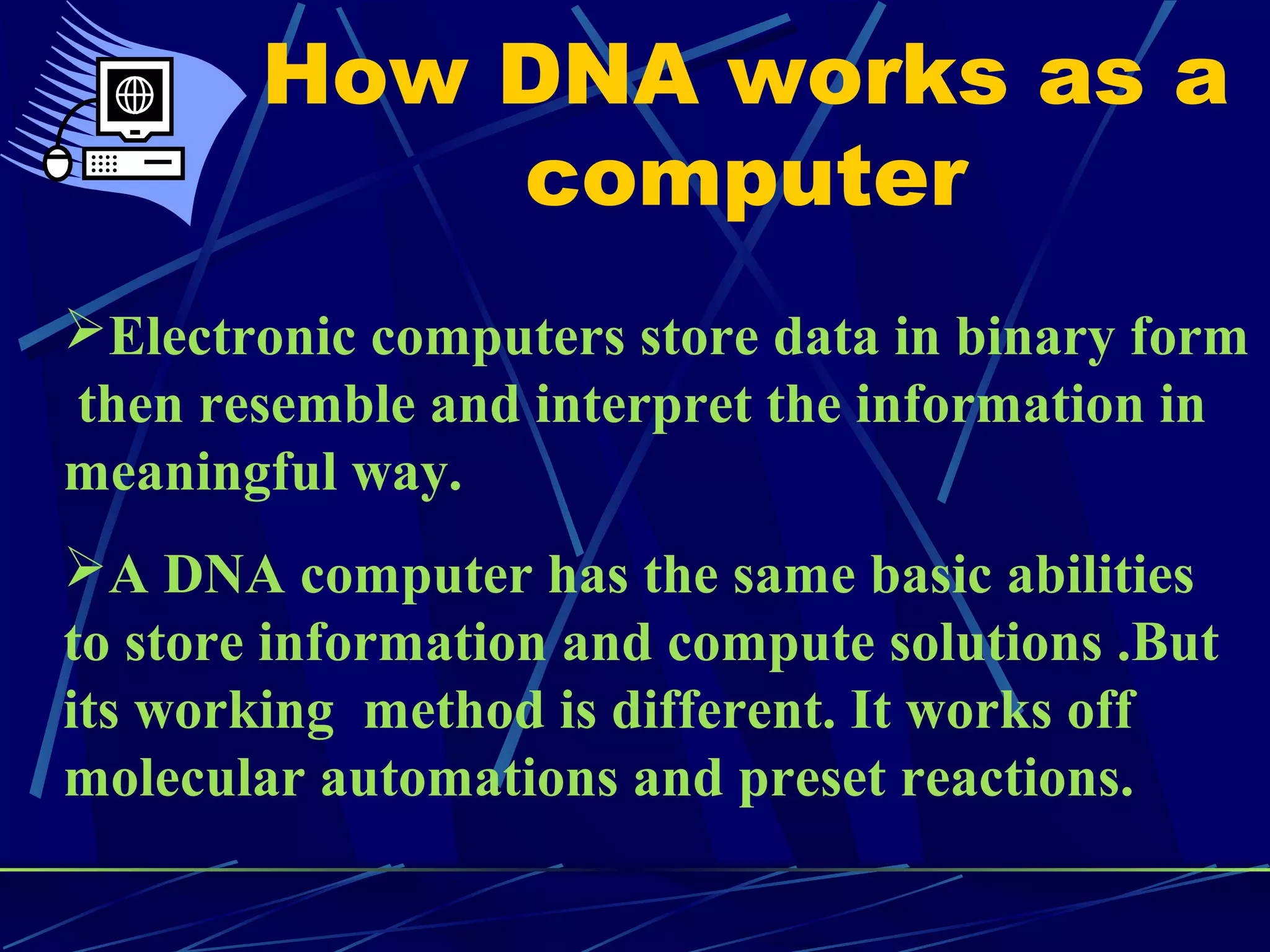 How DNA works as a
computer
Electronic computers store data in binary form
then resemble and interpret the information in
meaningful way.
A DNA computer has the same basic abilities
to store information and compute solutions .But
its working method is different. It works off
molecular automations and preset reactions.
 