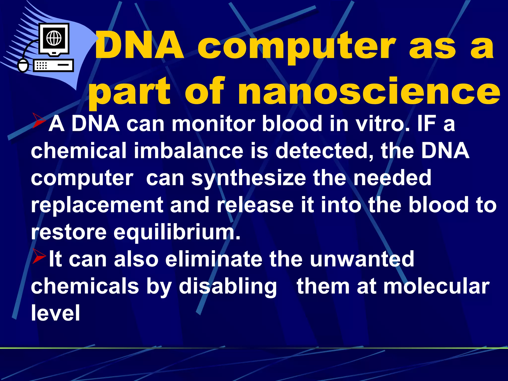 DNA computer as a
part of nanoscience
A DNA can monitor blood in vitro. IF a
chemical imbalance is detected, the DNA
computer can synthesize the needed
replacement and release it into the blood to
restore equilibrium.
It can also eliminate the unwanted
chemicals by disabling them at molecular
level
 