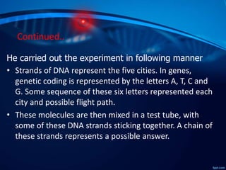 Continued..
He carried out the experiment in following manner
• Strands of DNA represent the five cities. In genes,
genetic coding is represented by the letters A, T, C and
G. Some sequence of these six letters represented each
city and possible flight path.
• These molecules are then mixed in a test tube, with
some of these DNA strands sticking together. A chain of
these strands represents a possible answer.
 