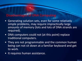 Disadvantages of DNA Computing
• Generating solution sets, even for some relatively
simple problems, may require impractically large
amounts of memory (lots and lots of DNA strands are
required).
• DNA computers could not (at this point) replace
traditional computers.
• They are not programmable and the common human
being can not sit down at a familiar keyboard and get
to work.
• It requires human assistance.
 