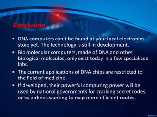 Conclusion
• DNA computers can't be found at your local electronics
store yet. The technology is still in development.
• Bio molecular computers, made of DNA and other
biological molecules, only exist today in a few specialized
labs.
• The current applications of DNA chips are restricted to
the field of medicine.
• If developed, their powerful computing power will be
used by national governments for cracking secret codes,
or by airlines wanting to map more efficient routes.
 