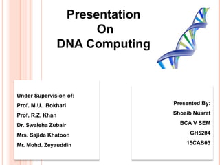 Presentation
On
DNA Computing
Presented By:
Shoaib Nusrat
BCA V SEM
GH5204
15CAB03
Under Supervision of:
Prof. M.U. Bokhari
Prof. R.Z. Khan
Dr. Swaleha Zubair
Mrs. Sajida Khatoon
Mr. Mohd. Zeyauddin
 