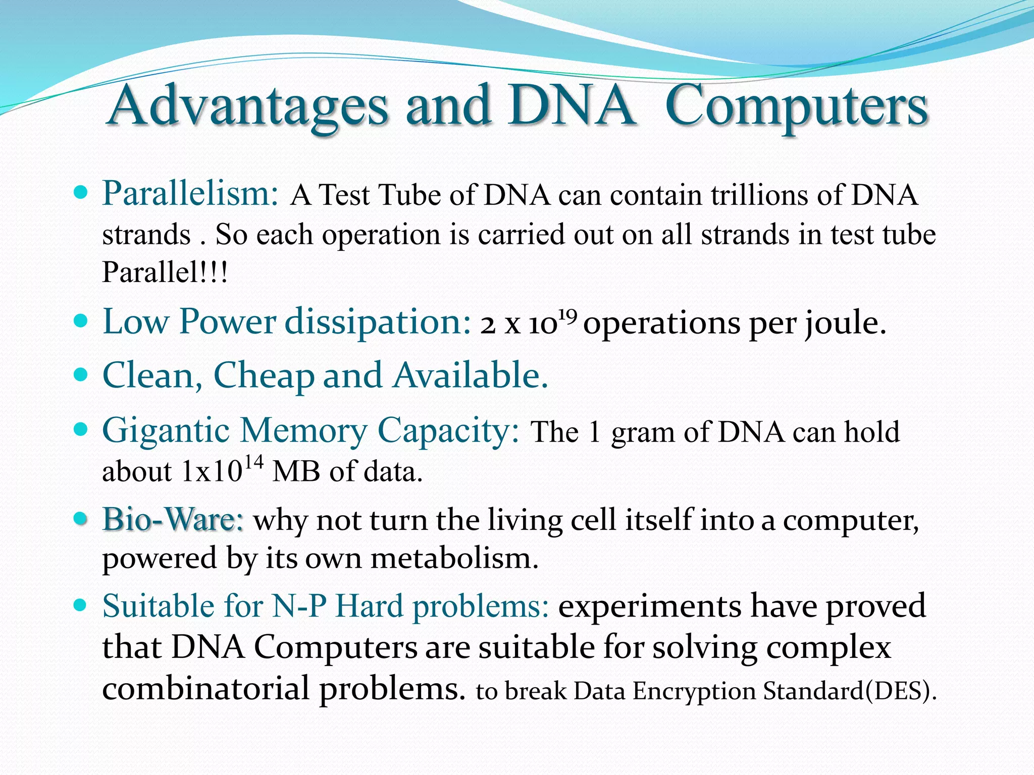 Advantages and DNA Computers
 Parallelism: A Test Tube of DNA can contain trillions of DNA
strands . So each operation is carried out on all strands in test tube
Parallel!!!
 Low Power dissipation: 2 x 1019
operations per joule.
 Clean, Cheap and Available.
 Gigantic Memory Capacity: The 1 gram of DNA can hold
about 1x1014
MB of data.
 Bio-Ware: why not turn the living cell itself into a computer,
powered by its own metabolism.
 Suitable for N-P Hard problems: experiments have proved
that DNA Computers are suitable for solving complex
combinatorial problems. to break Data Encryption Standard(DES).
 