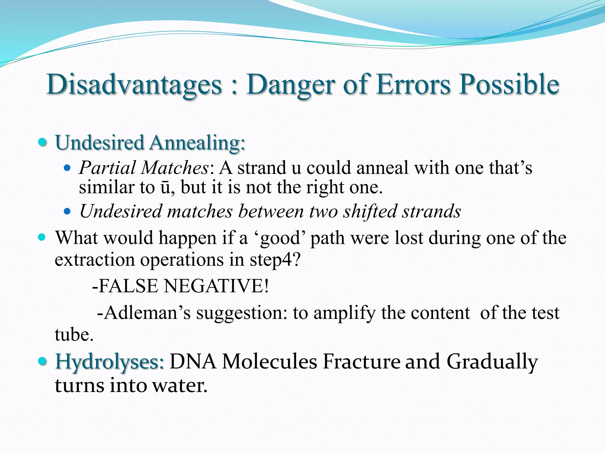 Disadvantages : Danger of Errors Possible
 Undesired Annealing:
 Partial Matches: A strand u could anneal with one that’s
similar to ū, but it is not the right one.
 Undesired matches between two shifted strands
 What would happen if a ‘good’ path were lost during one of the
extraction operations in step4?
-FALSE NEGATIVE!
-Adleman’s suggestion: to amplify the content of the test
tube.
 Hydrolyses: DNA Molecules Fracture and Gradually
turns into water.
 