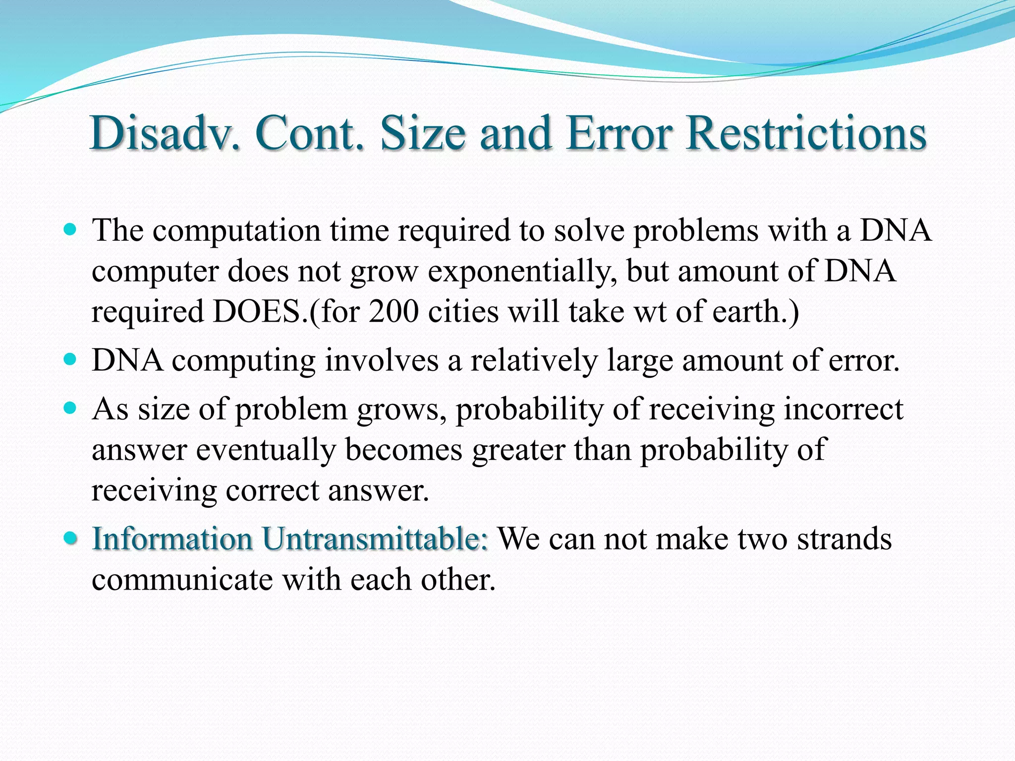 Disadv. Cont. Size and Error Restrictions
 The computation time required to solve problems with a DNA
computer does not grow exponentially, but amount of DNA
required DOES.(for 200 cities will take wt of earth.)
 DNA computing involves a relatively large amount of error.
 As size of problem grows, probability of receiving incorrect
answer eventually becomes greater than probability of
receiving correct answer.
 Information Untransmittable: We can not make two strands
communicate with each other.
 