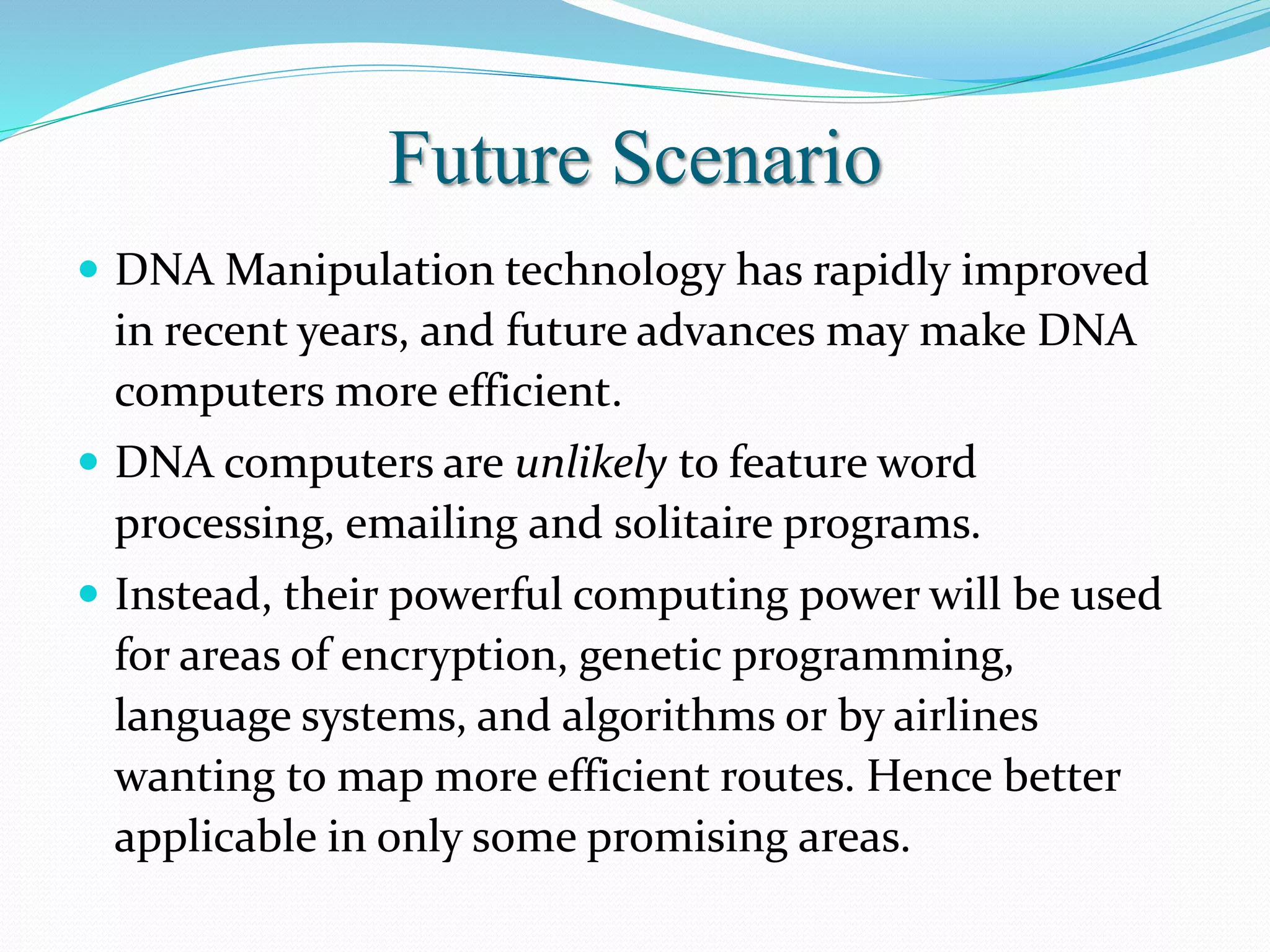 Future Scenario
 DNA Manipulation technology has rapidly improved
in recent years, and future advances may make DNA
computers more efficient.
 DNA computers are unlikely to feature word
processing, emailing and solitaire programs.
 Instead, their powerful computing power will be used
for areas of encryption, genetic programming,
language systems, and algorithms or by airlines
wanting to map more efficient routes. Hence better
applicable in only some promising areas.
 