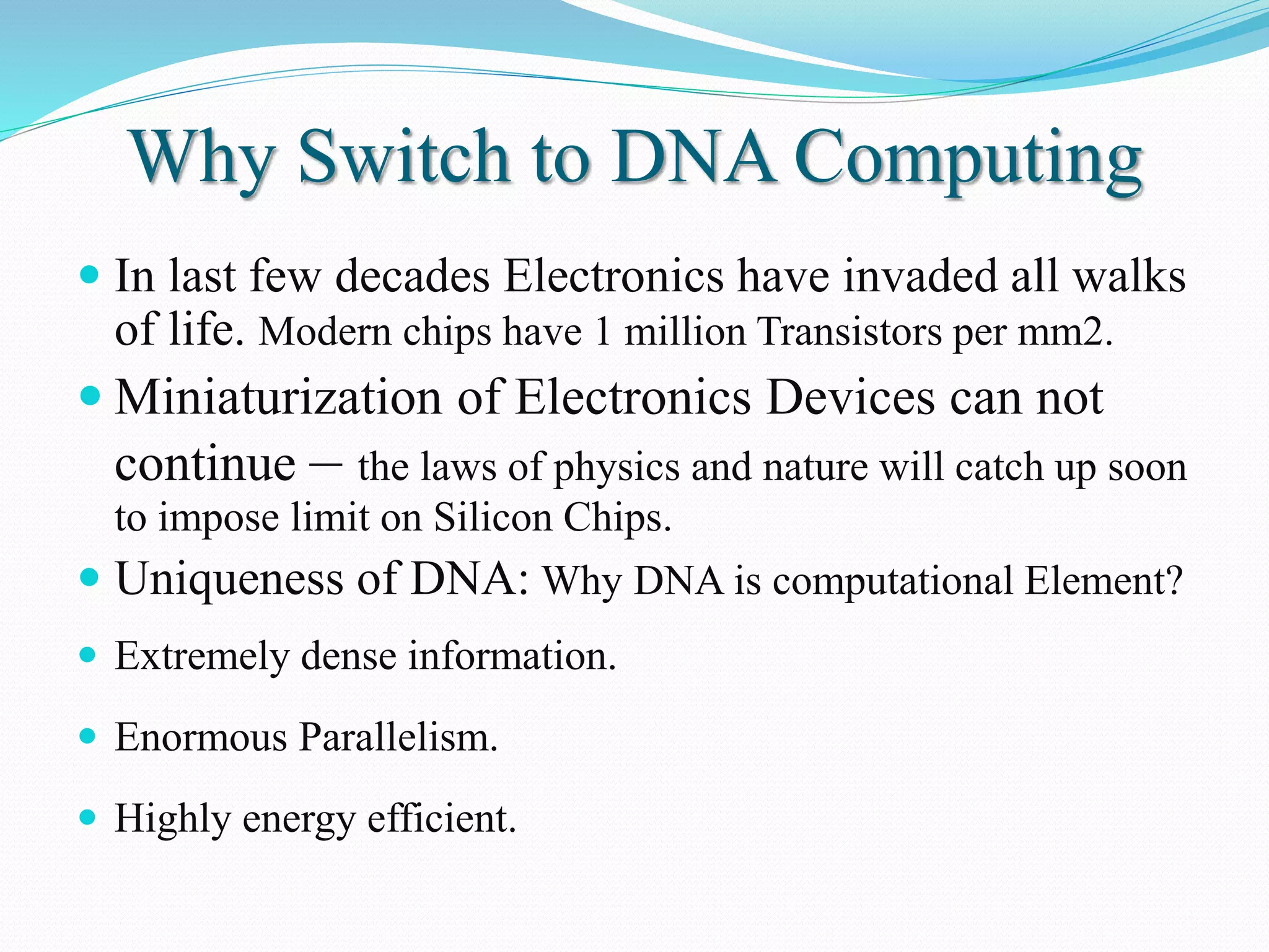 Why Switch to DNA Computing
 In last few decades Electronics have invaded all walks
of life. Modern chips have 1 million Transistors per mm2.
 Miniaturization of Electronics Devices can not
continue – the laws of physics and nature will catch up soon
to impose limit on Silicon Chips.
 Uniqueness of DNA: Why DNA is computational Element?
 Extremely dense information.
 Enormous Parallelism.
 Highly energy efficient.
 