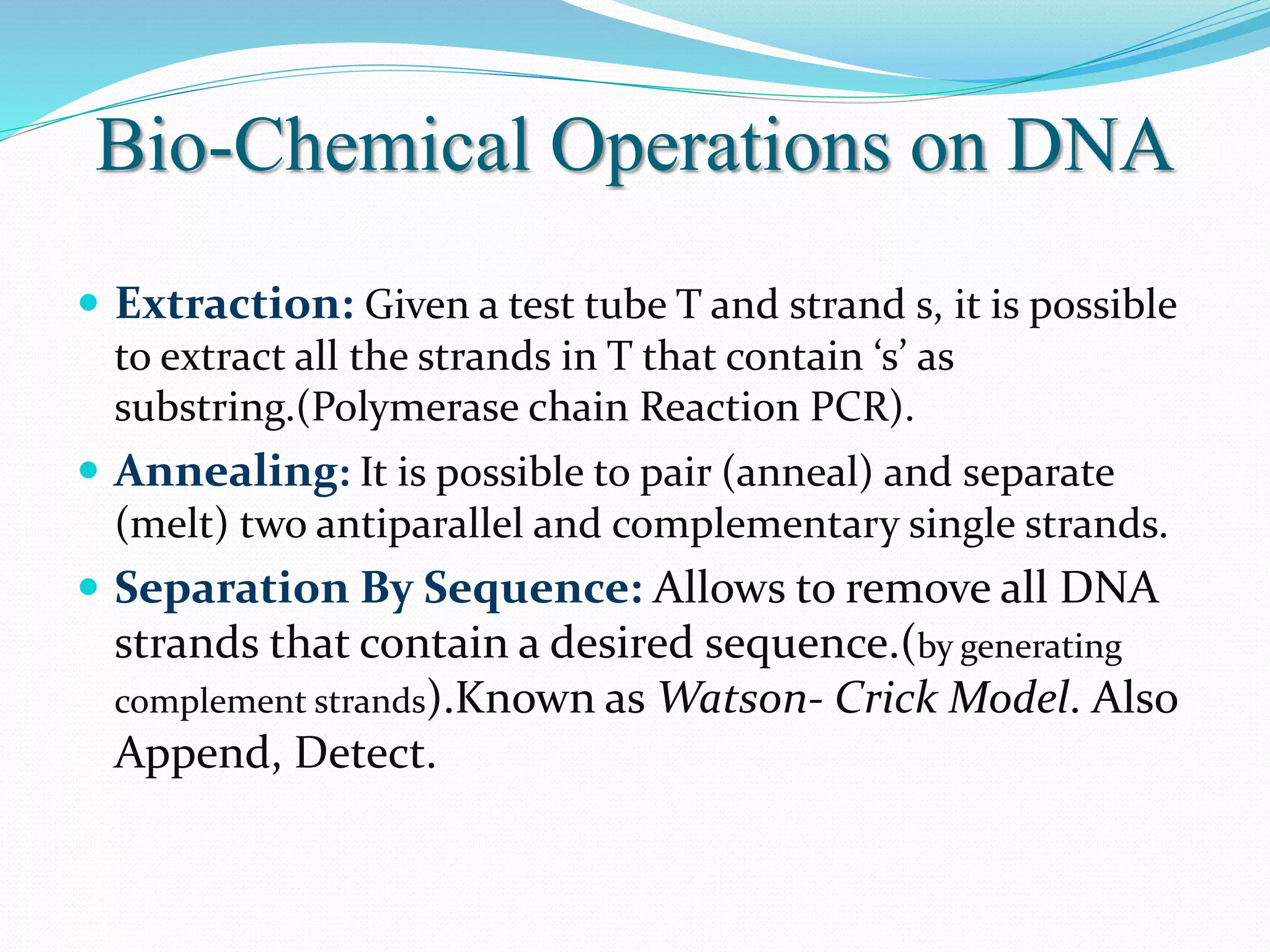 Bio-Chemical Operations on DNA
 Extraction: Given a test tube T and strand s, it is possible
to extract all the strands in T that contain ‘s’ as
substring.(Polymerase chain Reaction PCR).
 Annealing: It is possible to pair (anneal) and separate
(melt) two antiparallel and complementary single strands.
 Separation By Sequence: Allows to remove all DNA
strands that contain a desired sequence.(by generating
complement strands).Known as Watson- Crick Model. Also
Append, Detect.
 