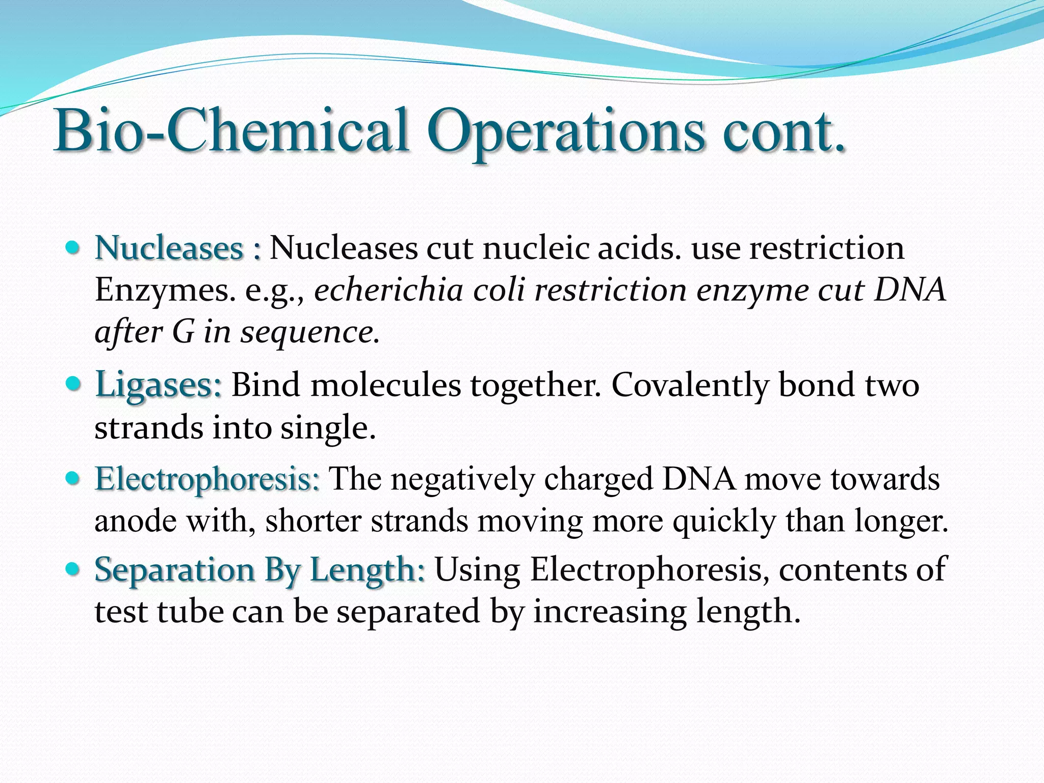 Bio-Chemical Operations cont.
 Nucleases : Nucleases cut nucleic acids. use restriction
Enzymes. e.g., echerichia coli restriction enzyme cut DNA
after G in sequence.
 Ligases: Bind molecules together. Covalently bond two
strands into single.
 Electrophoresis: The negatively charged DNA move towards
anode with, shorter strands moving more quickly than longer.
 Separation By Length: Using Electrophoresis, contents of
test tube can be separated by increasing length.
 