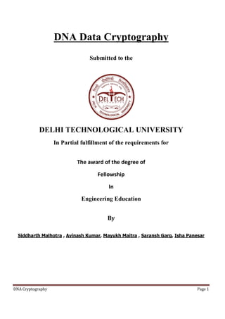 DNA Data Cryptography
Submitted to the

DELHI TECHNOLOGICAL UNIVERSITY
In Partial fulfillment of the requirements for
The award of the degree of
Fellowship
In
Engineering Education
By
Siddharth Malhotra , Avinash Kumar, Mayukh Maitra , Saransh Garg, Isha Panesar

DNA Cryptography

Page 1

 
