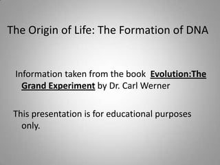 The Origin of Life: The Formation of DNA


 Information taken from the book Evolution:The
   Grand Experiment by Dr. Carl Werner

 This presentation is for educational purposes
   only.
 