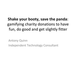 Shake	your	booty,	save	the	panda:	
gamifying	charity	donations	to	have	
fun,	do	good	and	get	slightly	fitter	
Antony	Quinn	
Independent	Technology	Consultant	
 