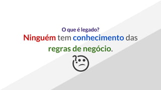 O que é legado?
Ninguém tem conhecimento das
regras de negócio.
 