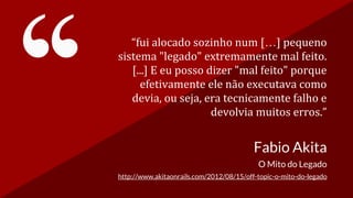 “fui alocado sozinho num […] pequeno
sistema "legado" extremamente mal feito.
[...] E eu posso dizer "mal feito" porque
efetivamente ele não executava como
devia, ou seja, era tecnicamente falho e
devolvia muitos erros.”
Fabio Akita
O Mito do Legado
http://www.akitaonrails.com/2012/08/15/off-topic-o-mito-do-legado
 